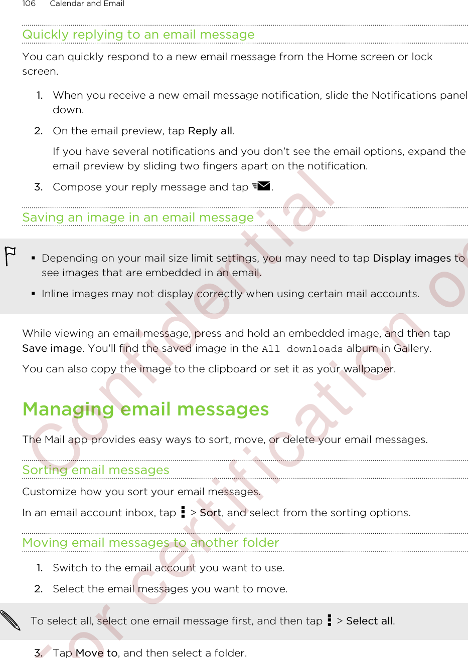 Quickly replying to an email messageYou can quickly respond to a new email message from the Home screen or lockscreen.1. When you receive a new email message notification, slide the Notifications paneldown.2. On the email preview, tap Reply all. If you have several notifications and you don&apos;t see the email options, expand theemail preview by sliding two fingers apart on the notification.3. Compose your reply message and tap  .Saving an image in an email message§Depending on your mail size limit settings, you may need to tap Display images tosee images that are embedded in an email.§Inline images may not display correctly when using certain mail accounts.While viewing an email message, press and hold an embedded image, and then tapSave image. You&apos;ll find the saved image in the All downloads album in Gallery.You can also copy the image to the clipboard or set it as your wallpaper.Managing email messagesThe Mail app provides easy ways to sort, move, or delete your email messages.Sorting email messagesCustomize how you sort your email messages.In an email account inbox, tap   &gt; Sort, and select from the sorting options.Moving email messages to another folder1. Switch to the email account you want to use.2. Select the email messages you want to move. To select all, select one email message first, and then tap   &gt; Select all.3. Tap Move to, and then select a folder.106 Calendar and Email         Confident ial  For cert ificat ion only