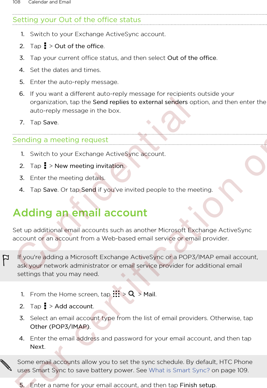 Setting your Out of the office status1. Switch to your Exchange ActiveSync account.2. Tap   &gt; Out of the office.3. Tap your current office status, and then select Out of the office.4. Set the dates and times.5. Enter the auto-reply message.6. If you want a different auto-reply message for recipients outside yourorganization, tap the Send replies to external senders option, and then enter theauto-reply message in the box.7. Tap Save.Sending a meeting request1. Switch to your Exchange ActiveSync account.2. Tap   &gt; New meeting invitation.3. Enter the meeting details.4. Tap Save. Or tap Send if you&apos;ve invited people to the meeting.Adding an email accountSet up additional email accounts such as another Microsoft Exchange ActiveSyncaccount or an account from a Web-based email service or email provider.If you&apos;re adding a Microsoft Exchange ActiveSync or a POP3/IMAP email account,ask your network administrator or email service provider for additional emailsettings that you may need.1. From the Home screen, tap   &gt;   &gt; Mail.2. Tap   &gt; Add account.3. Select an email account type from the list of email providers. Otherwise, tapOther (POP3/IMAP).4. Enter the email address and password for your email account, and then tapNext. Some email accounts allow you to set the sync schedule. By default, HTC Phoneuses Smart Sync to save battery power. See What is Smart Sync? on page 109.5. Enter a name for your email account, and then tap Finish setup.108 Calendar and Email         Confident ial  For cert ificat ion only