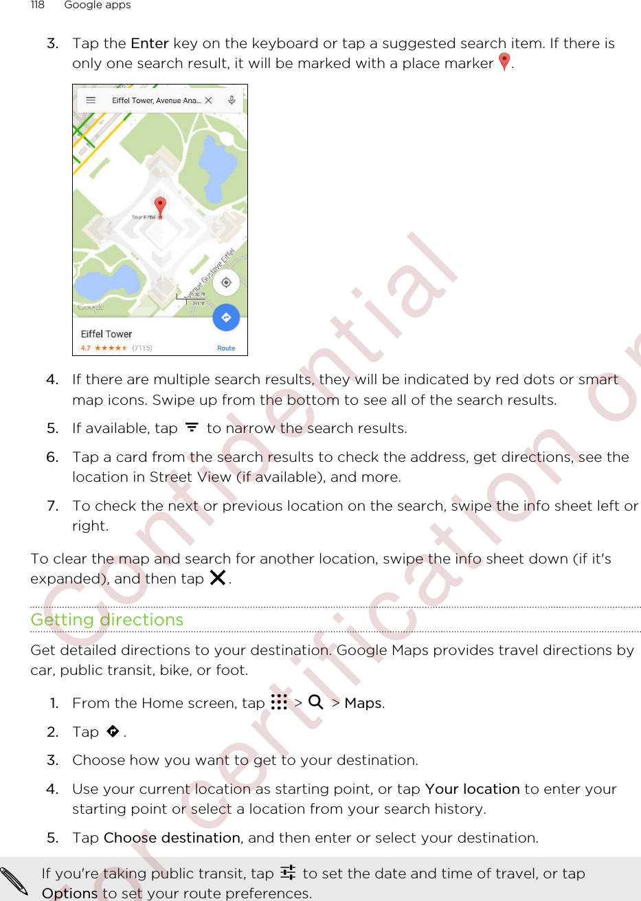 3. Tap the Enter key on the keyboard or tap a suggested search item. If there isonly one search result, it will be marked with a place marker  .4. If there are multiple search results, they will be indicated by red dots or smartmap icons. Swipe up from the bottom to see all of the search results.5. If available, tap   to narrow the search results.6. Tap a card from the search results to check the address, get directions, see thelocation in Street View (if available), and more.7. To check the next or previous location on the search, swipe the info sheet left orright.To clear the map and search for another location, swipe the info sheet down (if it&apos;sexpanded), and then tap  .Getting directionsGet detailed directions to your destination. Google Maps provides travel directions bycar, public transit, bike, or foot.1. From the Home screen, tap   &gt;   &gt; Maps.2. Tap  .3. Choose how you want to get to your destination.4. Use your current location as starting point, or tap Your location to enter yourstarting point or select a location from your search history.5. Tap Choose destination, and then enter or select your destination. If you&apos;re taking public transit, tap   to set the date and time of travel, or tapOptions to set your route preferences.118 Google apps        Confident ial  For cert ificat ion only