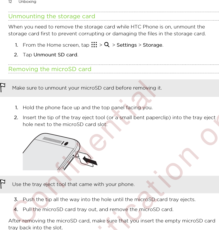 Unmounting the storage cardWhen you need to remove the storage card while HTC Phone is on, unmount thestorage card first to prevent corrupting or damaging the files in the storage card.1. From the Home screen, tap   &gt;   &gt; Settings &gt; Storage.2. Tap Unmount SD card.Removing the microSD cardMake sure to unmount your microSD card before removing it.1. Hold the phone face up and the top panel facing you.2. Insert the tip of the tray eject tool (or a small bent paperclip) into the tray ejecthole next to the microSD card slot. Use the tray eject tool that came with your phone.3. Push the tip all the way into the hole until the microSD card tray ejects.4. Pull the microSD card tray out, and remove the microSD card.After removing the microSD card, make sure that you insert the empty microSD cardtray back into the slot.12 Unboxing        Confident ial  For cert ificat ion only