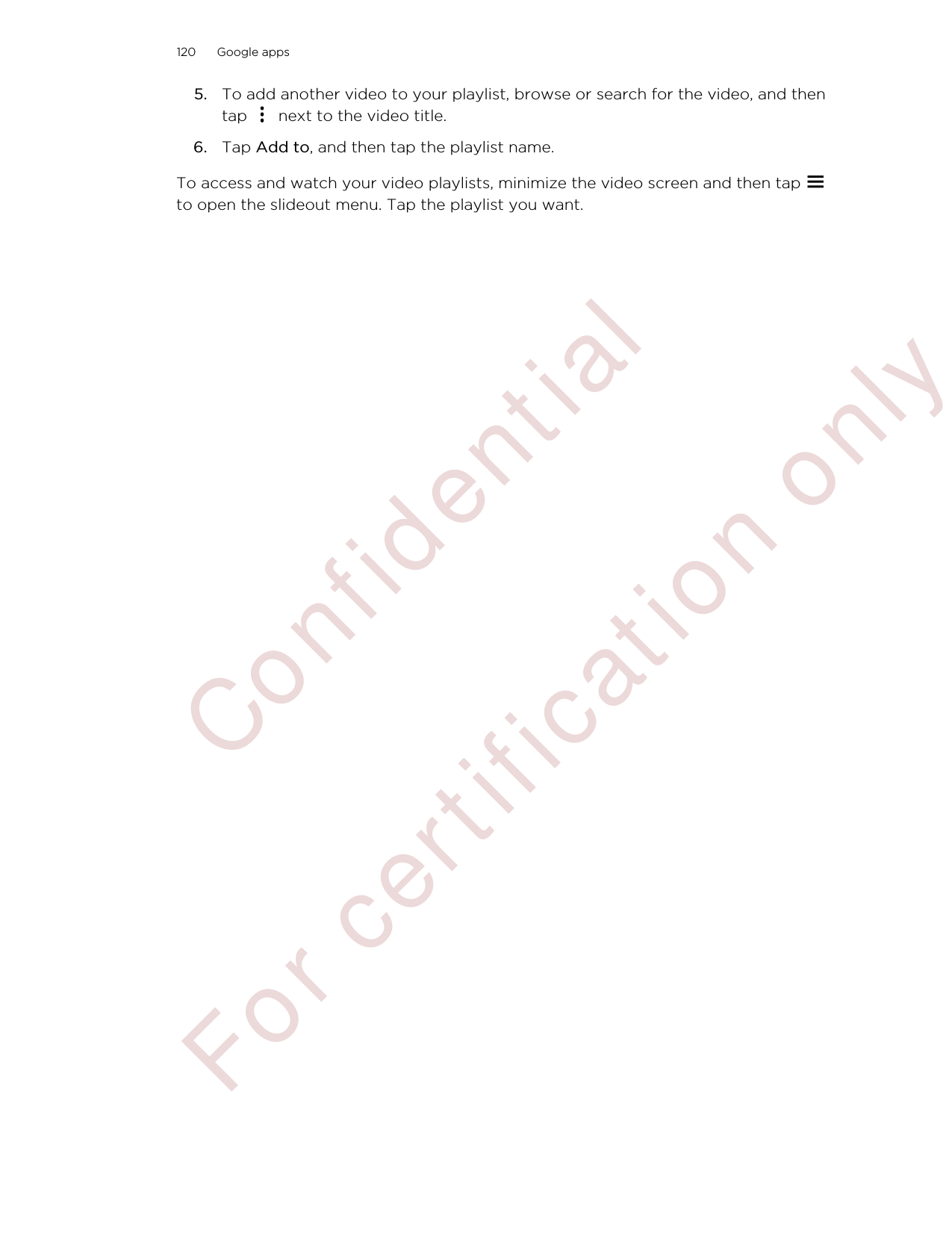 5. To add another video to your playlist, browse or search for the video, and thentap   next to the video title.6. Tap Add to, and then tap the playlist name.To access and watch your video playlists, minimize the video screen and then tap to open the slideout menu. Tap the playlist you want.120 Google apps        Confident ial  For cert ificat ion only