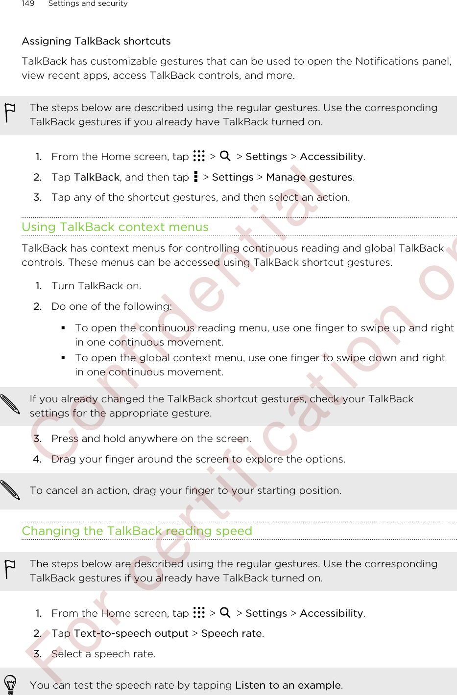 Assigning TalkBack shortcutsTalkBack has customizable gestures that can be used to open the Notifications panel,view recent apps, access TalkBack controls, and more.The steps below are described using the regular gestures. Use the correspondingTalkBack gestures if you already have TalkBack turned on.1. From the Home screen, tap   &gt;   &gt; Settings &gt; Accessibility.2. Tap TalkBack, and then tap   &gt; Settings &gt; Manage gestures.3. Tap any of the shortcut gestures, and then select an action.Using TalkBack context menusTalkBack has context menus for controlling continuous reading and global TalkBackcontrols. These menus can be accessed using TalkBack shortcut gestures.1. Turn TalkBack on.2. Do one of the following:§To open the continuous reading menu, use one finger to swipe up and rightin one continuous movement.§To open the global context menu, use one finger to swipe down and rightin one continuous movement.If you already changed the TalkBack shortcut gestures, check your TalkBacksettings for the appropriate gesture.3. Press and hold anywhere on the screen.4. Drag your finger around the screen to explore the options. To cancel an action, drag your finger to your starting position.Changing the TalkBack reading speedThe steps below are described using the regular gestures. Use the correspondingTalkBack gestures if you already have TalkBack turned on.1. From the Home screen, tap   &gt;   &gt; Settings &gt; Accessibility.2. Tap Text-to-speech output &gt; Speech rate.3. Select a speech rate. You can test the speech rate by tapping Listen to an example.149 Settings and security        Confident ial  For cert ificat ion only