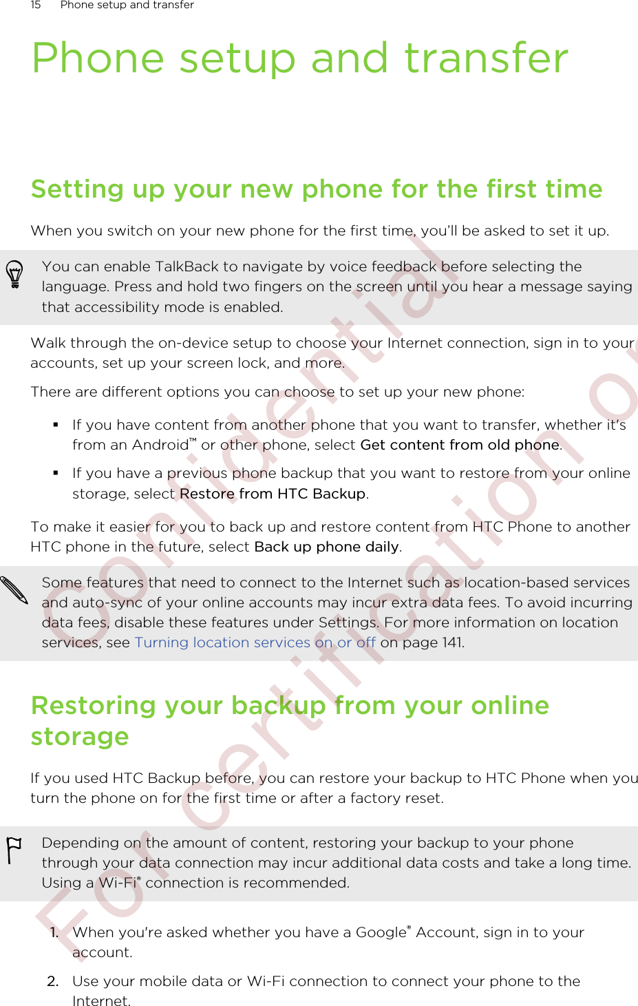 Phone setup and transferSetting up your new phone for the first timeWhen you switch on your new phone for the first time, you’ll be asked to set it up.You can enable TalkBack to navigate by voice feedback before selecting thelanguage. Press and hold two fingers on the screen until you hear a message sayingthat accessibility mode is enabled.Walk through the on-device setup to choose your Internet connection, sign in to youraccounts, set up your screen lock, and more.There are different options you can choose to set up your new phone:§If you have content from another phone that you want to transfer, whether it&apos;sfrom an Android™ or other phone, select Get content from old phone.§If you have a previous phone backup that you want to restore from your onlinestorage, select Restore from HTC Backup.To make it easier for you to back up and restore content from HTC Phone to anotherHTC phone in the future, select Back up phone daily.Some features that need to connect to the Internet such as location-based servicesand auto-sync of your online accounts may incur extra data fees. To avoid incurringdata fees, disable these features under Settings. For more information on locationservices, see Turning location services on or off on page 141.Restoring your backup from your onlinestorageIf you used HTC Backup before, you can restore your backup to HTC Phone when youturn the phone on for the first time or after a factory reset.Depending on the amount of content, restoring your backup to your phonethrough your data connection may incur additional data costs and take a long time.Using a Wi-Fi® connection is recommended.1. When you&apos;re asked whether you have a Google® Account, sign in to youraccount.2. Use your mobile data or Wi-Fi connection to connect your phone to theInternet.15 Phone setup and transfer        Confident ial  For cert ificat ion only