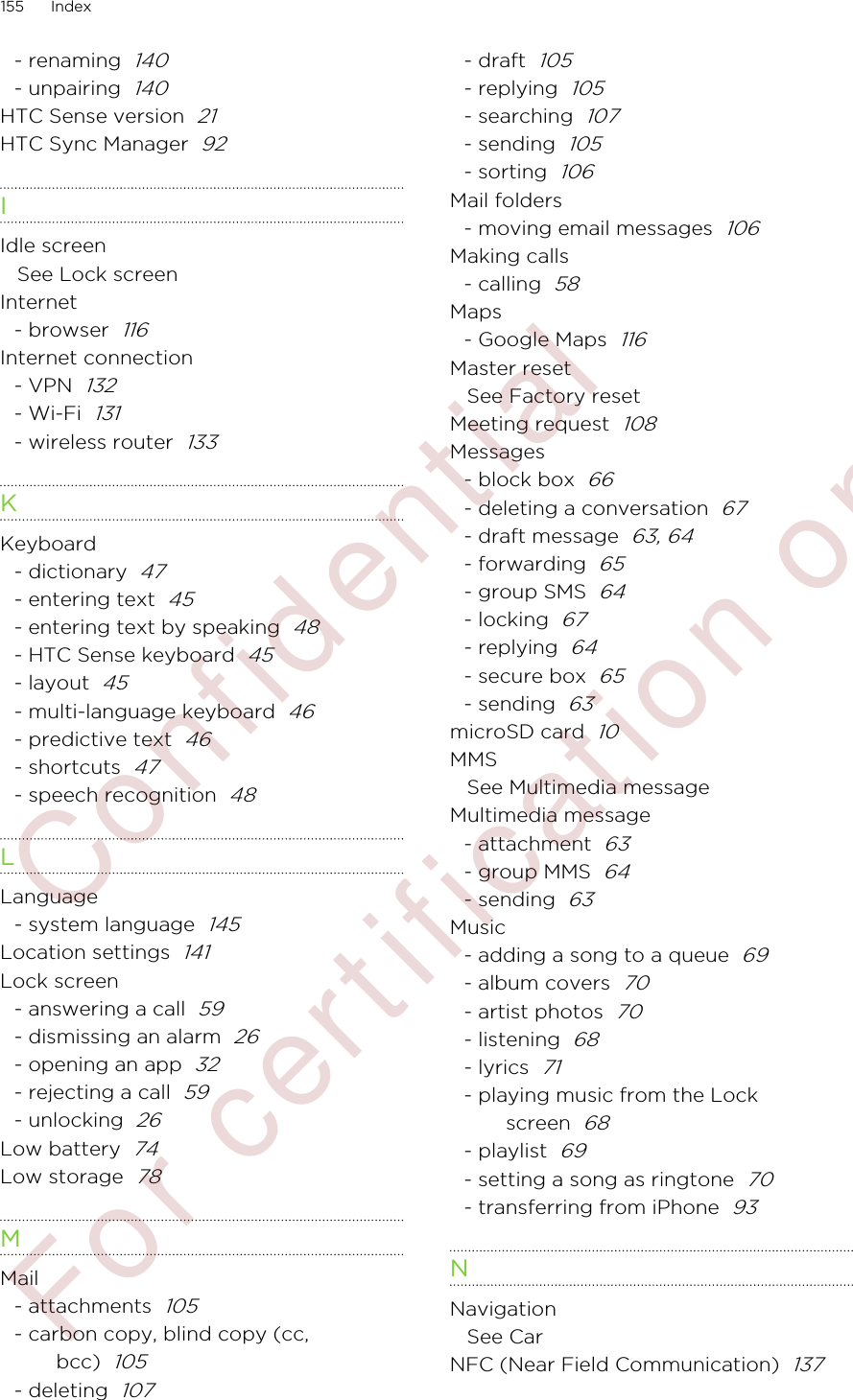 - renaming  140- unpairing  140HTC Sense version  21HTC Sync Manager  92IIdle screenSee Lock screenInternet- browser  116Internet connection- VPN  132- Wi-Fi  131- wireless router  133KKeyboard- dictionary  47- entering text  45- entering text by speaking  48- HTC Sense keyboard  45- layout  45- multi-language keyboard  46- predictive text  46- shortcuts  47- speech recognition  48LLanguage- system language  145Location settings  141Lock screen- answering a call  59- dismissing an alarm  26- opening an app  32- rejecting a call  59- unlocking  26Low battery  74Low storage  78MMail- attachments  105- carbon copy, blind copy (cc,bcc)  105- deleting  107- draft  105- replying  105- searching  107- sending  105- sorting  106Mail folders- moving email messages  106Making calls- calling  58Maps- Google Maps  116Master resetSee Factory resetMeeting request  108Messages- block box  66- deleting a conversation  67- draft message  63, 64- forwarding  65- group SMS  64- locking  67- replying  64- secure box  65- sending  63microSD card  10MMSSee Multimedia messageMultimedia message- attachment  63- group MMS  64- sending  63Music- adding a song to a queue  69- album covers  70- artist photos  70- listening  68- lyrics  71- playing music from the Lockscreen  68- playlist  69- setting a song as ringtone  70- transferring from iPhone  93NNavigationSee CarNFC (Near Field Communication)  137155 Index        Confident ial  For cert ificat ion only