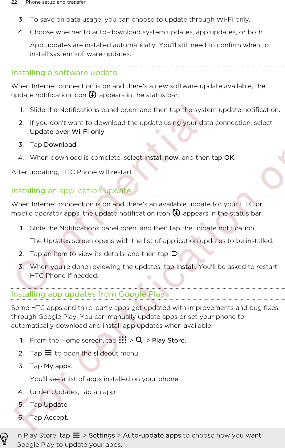 3. To save on data usage, you can choose to update through Wi-Fi only.4. Choose whether to auto-download system updates, app updates, or both. App updates are installed automatically. You&apos;ll still need to confirm when toinstall system software updates.Installing a software updateWhen Internet connection is on and there&apos;s a new software update available, theupdate notification icon   appears in the status bar.1. Slide the Notifications panel open, and then tap the system update notification.2. If you don&apos;t want to download the update using your data connection, selectUpdate over Wi-Fi only.3. Tap Download.4. When download is complete, select Install now, and then tap OK.After updating, HTC Phone will restart.Installing an application updateWhen Internet connection is on and there&apos;s an available update for your HTC ormobile operator apps, the update notification icon   appears in the status bar.1. Slide the Notifications panel open, and then tap the update notification. The Updates screen opens with the list of application updates to be installed.2. Tap an item to view its details, and then tap  .3. When you&apos;re done reviewing the updates, tap Install. You&apos;ll be asked to restartHTC Phone if needed.Installing app updates from Google PlaySome HTC apps and third-party apps get updated with improvements and bug fixesthrough Google Play. You can manually update apps or set your phone toautomatically download and install app updates when available.1. From the Home screen, tap   &gt;   &gt; Play Store.2. Tap   to open the slideout menu.3. Tap My apps. You&apos;ll see a list of apps installed on your phone.4. Under Updates, tap an app.5. Tap Update.6. Tap Accept.In Play Store, tap   &gt; Settings &gt; Auto-update apps to choose how you wantGoogle Play to update your apps.22 Phone setup and transfer        Confident ial  For cert ificat ion only