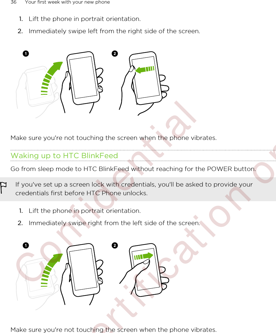 1. Lift the phone in portrait orientation.2. Immediately swipe left from the right side of the screen.Make sure you&apos;re not touching the screen when the phone vibrates.Waking up to HTC BlinkFeedGo from sleep mode to HTC BlinkFeed without reaching for the POWER button.If you&apos;ve set up a screen lock with credentials, you&apos;ll be asked to provide yourcredentials first before HTC Phone unlocks.1. Lift the phone in portrait orientation.2. Immediately swipe right from the left side of the screen.Make sure you&apos;re not touching the screen when the phone vibrates.36 Your first week with your new phone        Confident ial  For cert ificat ion only