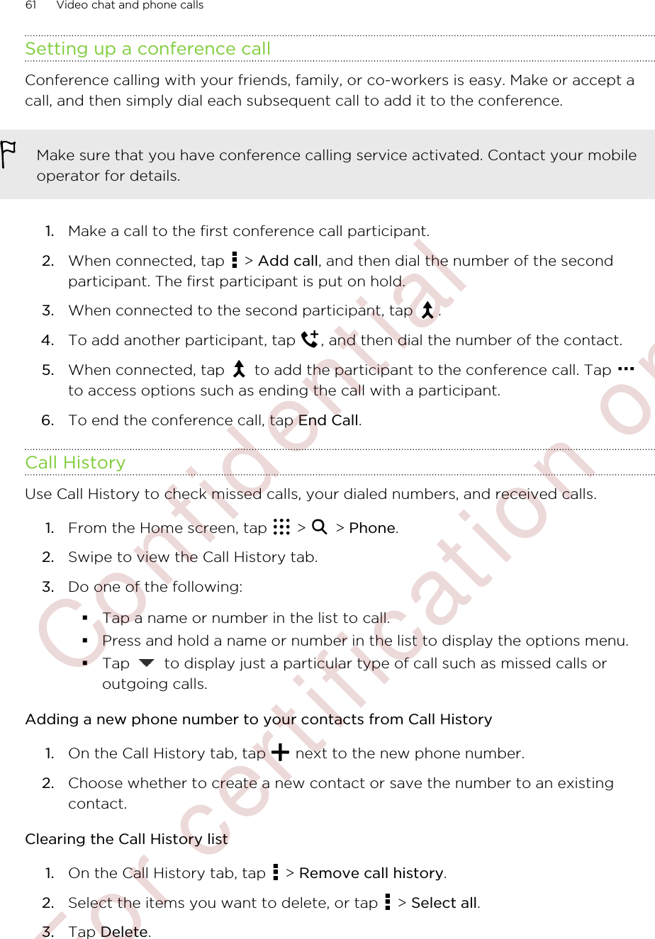 Setting up a conference callConference calling with your friends, family, or co-workers is easy. Make or accept acall, and then simply dial each subsequent call to add it to the conference.Make sure that you have conference calling service activated. Contact your mobileoperator for details.1. Make a call to the first conference call participant.2. When connected, tap   &gt; Add call, and then dial the number of the secondparticipant. The first participant is put on hold.3. When connected to the second participant, tap  .4. To add another participant, tap  , and then dial the number of the contact.5. When connected, tap   to add the participant to the conference call. Tap to access options such as ending the call with a participant.6. To end the conference call, tap End Call.Call HistoryUse Call History to check missed calls, your dialed numbers, and received calls.1. From the Home screen, tap   &gt;   &gt; Phone.2. Swipe to view the Call History tab.3. Do one of the following:§Tap a name or number in the list to call.§Press and hold a name or number in the list to display the options menu.§Tap   to display just a particular type of call such as missed calls oroutgoing calls.Adding a new phone number to your contacts from Call History1. On the Call History tab, tap   next to the new phone number.2. Choose whether to create a new contact or save the number to an existingcontact.Clearing the Call History list1. On the Call History tab, tap   &gt; Remove call history.2. Select the items you want to delete, or tap   &gt; Select all.3. Tap Delete.61 Video chat and phone calls        Confident ial  For cert ificat ion only