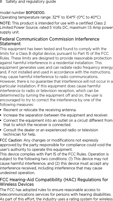 8    Safety and regulatory guide model number B0PGE100. Operating temperature range: 32°F to 104°F (0°C to 40°C) NOTE: This product is intended for use with a certified Class 2 Limited Power Source, rated 5 Volts DC, maximum 1.5 Amp power supply unit. Federal Communication Commission Interference Statement This equipment has been tested and found to comply with the limits for a Class B digital device, pursuant to Part 15 of the FCC Rules. These limits are designed to provide reasonable protection against harmful interference in a residential installation. This equipment generates uses and can radiate radio frequency energy and, if not installed and used in accordance with the instructions, may cause harmful interference to radio communications. However, there is no guarantee that interference will not occur in a particular installation. If this equipment does cause harmful interference to radio or television reception, which can be determined by turning the equipment off and on, the user is encouraged to try to correct the interference by one of the following measures:  Reorient or relocate the receiving antenna.    Increase the separation between the equipment and receiver.  Connect the equipment into an outlet on a circuit different from that to which the receiver is connected.  Consult the dealer or an experienced radio or television technician for help.   FCC Caution: Any changes or modifications not expressly approved by the party responsible for compliance could void the user’s authority to operate this equipment. This device complies with Part 15 of the FCC Rules. Operation is subject to the following two conditions: (1) This device may not cause harmful interference, and (2) this device must accept any interference received, including interference that may cause undesired operation. FCC Hearing-Aid Compatibility (HAC) Regulations for Wireless Devices The FCC has adopted rules to ensure reasonable access to telecommunications services for persons with hearing disabilities. As part of this effort, the industry uses a rating system for wireless 