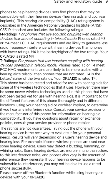 Safety and regulatory guide    9 phones to help hearing device users find phones that may be compatible with their hearing devices (hearing aids and cochlear implants). This hearing-aid compatibility (HAC) rating system is described in the American National Standards Institute (ANSI) C63.19 standard and includes the following ratings: M-Ratings: For phones that use acoustic coupling with hearing devices that are not operating in telecoil mode. Phones rated M3 or M4 meet FCC HAC requirements and are likely to generate less radio frequency interference with hearing devices than phones with lower ratings. M4 is the better/higher of the two ratings. Your 0PJA120 is rated M4 T-Ratings: For phones that use inductive coupling with hearing devices operating in telecoil mode. Phones rated T3 or T4 meet FCC HAC requirements and are likely to be more usable with a hearing aid’s telecoil than phones that are not rated. T4 is the better/higher of the two ratings. Your 0PJA120 is rated T4. This phone has been tested and rated for use with hearing aids for some of the wireless technologies that it uses. However, there may be some newer wireless technologies used in this phone that have not been tested yet for use with hearing aids. It is important to try the different features of this phone thoroughly and in different locations, using your hearing aid or cochlear implant, to determine if you hear any interfering noise. Consult your service provider or the manufacturer of this phone for information on hearing aid compatibility. If you have questions about return or exchange policies, consult your service provider or phone retailer. The ratings are not guarantees. Trying out the phone with your hearing device is the best way to evaluate it for your personal needs. Results will vary depending on a user’s hearing device and hearing loss. For example, if some wireless phones are used near some hearing devices, users may detect a buzzing, humming, or whining noise. Some hearing devices are more immune than others to this interference noise, and phones also vary in the amount of interference they generate. If your hearing device happens to be vulnerable to interference, you may not be able to use a rated phone successfully. Please power off the Bluetooth function while using hearing aid devices with your 0PJA120.                                                                      