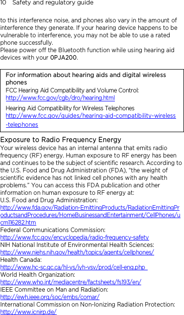 10    Safety and regulatory guide to this interference noise, and phones also vary in the amount of interference they generate. If your hearing device happens to be vulnerable to interference, you may not be able to use a rated phone successfully. Please power off the Bluetooth function while using hearing aid devices with your 0PJA200.                                    For information about hearing aids and digital wireless phones FCC Hearing Aid Compatibility and Volume Control: http://www.fcc.gov/cgb/dro/hearing.html Hearing Aid Compatibility for Wireless Telephones http://www.fcc.gov/guides/hearing-aid-compatibility-wireless-telephones Exposure to Radio Frequency Energy Your wireless device has an internal antenna that emits radio frequency (RF) energy. Human exposure to RF energy has been and continues to be the subject of scientific research. According to the U.S. Food and Drug Administration (FDA), “the weight of scientific evidence has not linked cell phones with any health problems.” You can access this FDA publication and other information on human exposure to RF energy at: U.S. Food and Drug Administration:   http://www.fda.gov/Radiation-EmittingProducts/RadiationEmittingProductsandProcedures/HomeBusinessandEntertainment/CellPhones/ucm116282.htm Federal Communications Commission:   http://www.fcc.gov/encyclopedia/radio-frequency-safety NIH National Institute of Environmental Health Sciences:   http://www.niehs.nih.gov/health/topics/agents/cellphones/ Health Canada:  http://www.hc-sc.gc.ca/hl-vs/iyh-vsv/prod/cell-eng.php  World Health Organization:  http://www.who.int/mediacentre/factsheets/fs193/en/ IEEE Committee on Man and Radiation:  http://ewh.ieee.org/soc/embs/comar/ International Commission on Non-Ionizing Radiation Protection:   http://www.icnirp.de/  