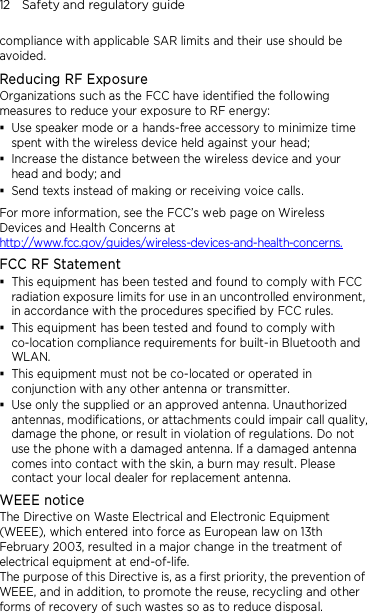 12    Safety and regulatory guide compliance with applicable SAR limits and their use should be avoided. Reducing RF Exposure   Organizations such as the FCC have identified the following measures to reduce your exposure to RF energy:  Use speaker mode or a hands-free accessory to minimize time spent with the wireless device held against your head;    Increase the distance between the wireless device and your head and body; and  Send texts instead of making or receiving voice calls. For more information, see the FCC’s web page on Wireless Devices and Health Concerns at http://www.fcc.gov/guides/wireless-devices-and-health-concerns. FCC RF Statement  This equipment has been tested and found to comply with FCC radiation exposure limits for use in an uncontrolled environment, in accordance with the procedures specified by FCC rules.  This equipment has been tested and found to comply with co-location compliance requirements for built-in Bluetooth and WLAN.  This equipment must not be co-located or operated in conjunction with any other antenna or transmitter.  Use only the supplied or an approved antenna. Unauthorized antennas, modifications, or attachments could impair call quality, damage the phone, or result in violation of regulations. Do not use the phone with a damaged antenna. If a damaged antenna comes into contact with the skin, a burn may result. Please contact your local dealer for replacement antenna. WEEE notice The Directive on Waste Electrical and Electronic Equipment (WEEE), which entered into force as European law on 13th February 2003, resulted in a major change in the treatment of electrical equipment at end-of-life.   The purpose of this Directive is, as a first priority, the prevention of WEEE, and in addition, to promote the reuse, recycling and other forms of recovery of such wastes so as to reduce disposal. 