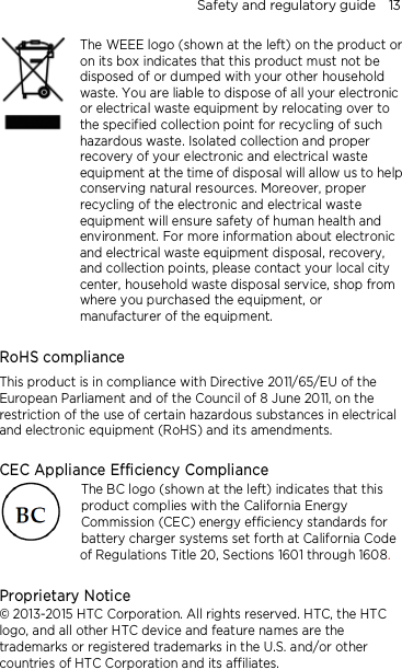 Safety and regulatory guide    13     The WEEE logo (shown at the left) on the product or on its box indicates that this product must not be disposed of or dumped with your other household waste. You are liable to dispose of all your electronic or electrical waste equipment by relocating over to the specified collection point for recycling of such hazardous waste. Isolated collection and proper recovery of your electronic and electrical waste equipment at the time of disposal will allow us to help conserving natural resources. Moreover, proper recycling of the electronic and electrical waste equipment will ensure safety of human health and environment. For more information about electronic and electrical waste equipment disposal, recovery, and collection points, please contact your local city center, household waste disposal service, shop from where you purchased the equipment, or manufacturer of the equipment.  RoHS compliance This product is in compliance with Directive 2011/65/EU of the European Parliament and of the Council of 8 June 2011, on the restriction of the use of certain hazardous substances in electrical and electronic equipment (RoHS) and its amendments.  CEC Appliance Efficiency Compliance The BC logo (shown at the left) indicates that this product complies with the California Energy Commission (CEC) energy efficiency standards for battery charger systems set forth at California Code of Regulations Title 20, Sections 1601 through 1608.  Proprietary Notice © 2013-2015 HTC Corporation. All rights reserved. HTC, the HTC logo, and all other HTC device and feature names are the trademarks or registered trademarks in the U.S. and/or other countries of HTC Corporation and its affiliates.   