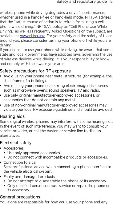 Safety and regulatory guide    5 wireless phone while driving degrades a driver’s performance, whether used in a hands-free or hand-held mode. NHTSA advises that the “safest course of action is to refrain from using a cell phone while driving.” NHTSA’s policy on “Cell Phone Use While Driving,” as well as Frequently Asked Questions on the subject, are available at www.nhtsa.gov. For your safety and the safety of those around you, please consider turning your phone off while you are driving. If you choose to use your phone while driving, be aware that some state and local governments have adopted laws governing the use of wireless devices while driving. It is your responsibility to know and comply with the laws in your area. Safety precautions for RF exposure  Avoid using your phone near metal structures (for example, the steel frame of a building).  Avoid using your phone near strong electromagnetic sources, such as microwave ovens, sound speakers, TV and radio.  Use only original manufacturer-approved accessories, or accessories that do not contain any metal.  Use of non-original manufacturer-approved accessories may violate your local RF exposure guidelines and should be avoided. Hearing aids Some digital wireless phones may interfere with some hearing aids. In the event of such interference, you may want to consult your service provider, or call the customer service line to discuss alternatives. Electrical safety  Accessories  Use only approved accessories.  Do not connect with incompatible products or accessories.  Connection to a car Seek professional advice when connecting a phone interface to the vehicle electrical system.  Faulty and damaged products  Do not attempt to disassemble the phone or its accessory.  Only qualified personnel must service or repair the phone or its accessory.   General precautions You alone are responsible for how you use your phone and any 
