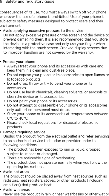 6    Safety and regulatory guide consequences of its use. You must always switch off your phone wherever the use of a phone is prohibited. Use of your phone is subject to safety measures designed to protect users and their environment.  Avoid applying excessive pressure to the device Do not apply excessive pressure on the screen and the device to prevent damaging them. It is also recommended that you store the device in a protective case and only use your finger when interacting with the touch screen. Cracked display screens due to improper handling are not covered by the warranty.   Protect your phone  Always treat your phone and its accessories with care and keep them in a clean and dust-free place.  Do not expose your phone or its accessories to open flames or lit tobacco products.  Do not drop, throw or try to bend your phone or its accessories.  Do not use harsh chemicals, cleaning solvents, or aerosols to clean the device or its accessories.  Do not paint your phone or its accessories.  Do not attempt to disassemble your phone or its accessories, only authorised personnel must do so.  Store your phone or its accessories at temperatures between 0°C to 40°C.  Please check local regulations for disposal of electronic products.  Damage requiring service Unplug the product from the electrical outlet and refer servicing to an authorized service technician or provider under the following conditions:  The product has been exposed to rain or liquid, dropped, subject to impact or damaged.  There are noticeable signs of overheating.  The product does not operate normally when you follow the operating instructions.  Avoid hot areas The product should be placed away from heat sources such as radiators, heat registers, stoves, or other products (including amplifiers) that produce heat.  Avoid wet areas Never use the product in rain, or near washbasins or other wet or 