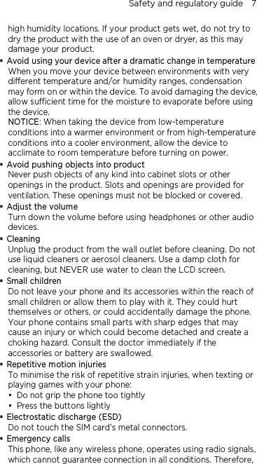 Safety and regulatory guide    7 high humidity locations. If your product gets wet, do not try to dry the product with the use of an oven or dryer, as this may damage your product.  Avoid using your device after a dramatic change in temperature When you move your device between environments with very different temperature and/or humidity ranges, condensation may form on or within the device. To avoid damaging the device, allow sufficient time for the moisture to evaporate before using the device. NOTICE: When taking the device from low-temperature conditions into a warmer environment or from high-temperature conditions into a cooler environment, allow the device to acclimate to room temperature before turning on power.  Avoid pushing objects into product Never push objects of any kind into cabinet slots or other openings in the product. Slots and openings are provided for ventilation. These openings must not be blocked or covered.  Adjust the volume Turn down the volume before using headphones or other audio devices.  Cleaning Unplug the product from the wall outlet before cleaning. Do not use liquid cleaners or aerosol cleaners. Use a damp cloth for cleaning, but NEVER use water to clean the LCD screen.    Small children Do not leave your phone and its accessories within the reach of small children or allow them to play with it. They could hurt themselves or others, or could accidentally damage the phone. Your phone contains small parts with sharp edges that may cause an injury or which could become detached and create a choking hazard. Consult the doctor immediately if the accessories or battery are swallowed.  Repetitive motion injuries To minimise the risk of repetitive strain injuries, when texting or playing games with your phone:  Do not grip the phone too tightly  Press the buttons lightly  Electrostatic discharge (ESD) Do not touch the SIM card’s metal connectors.    Emergency calls This phone, like any wireless phone, operates using radio signals, which cannot guarantee connection in all conditions. Therefore, 