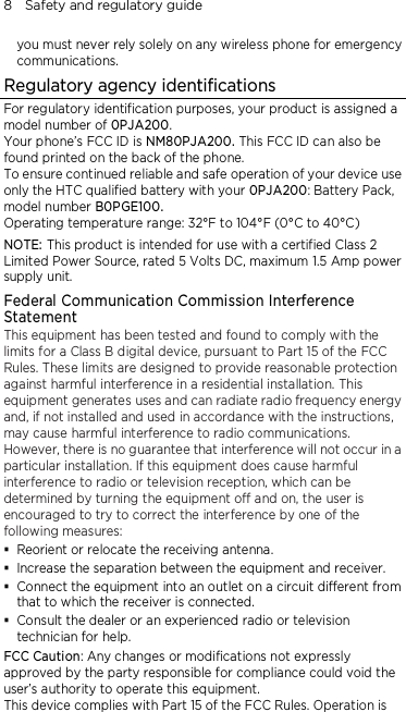 8    Safety and regulatory guide you must never rely solely on any wireless phone for emergency communications. Regulatory agency identifications For regulatory identification purposes, your product is assigned a model number of 0PJA200. Your phone’s FCC ID is NM80PJA200. This FCC ID can also be found printed on the back of the phone. To ensure continued reliable and safe operation of your device use only the HTC qualified battery with your 0PJA200: Battery Pack, model number B0PGE100. Operating temperature range: 32°F to 104°F (0°C to 40°C) NOTE: This product is intended for use with a certified Class 2 Limited Power Source, rated 5 Volts DC, maximum 1.5 Amp power supply unit. Federal Communication Commission Interference Statement This equipment has been tested and found to comply with the limits for a Class B digital device, pursuant to Part 15 of the FCC Rules. These limits are designed to provide reasonable protection against harmful interference in a residential installation. This equipment generates uses and can radiate radio frequency energy and, if not installed and used in accordance with the instructions, may cause harmful interference to radio communications. However, there is no guarantee that interference will not occur in a particular installation. If this equipment does cause harmful interference to radio or television reception, which can be determined by turning the equipment off and on, the user is encouraged to try to correct the interference by one of the following measures:  Reorient or relocate the receiving antenna.    Increase the separation between the equipment and receiver.  Connect the equipment into an outlet on a circuit different from that to which the receiver is connected.  Consult the dealer or an experienced radio or television technician for help.   FCC Caution: Any changes or modifications not expressly approved by the party responsible for compliance could void the user’s authority to operate this equipment. This device complies with Part 15 of the FCC Rules. Operation is 