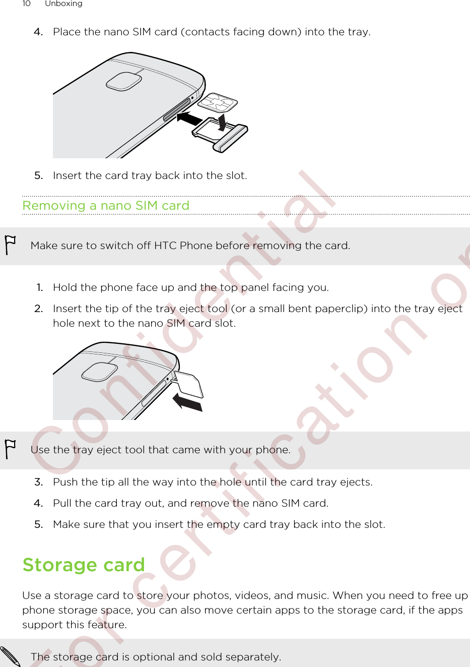 4. Place the nano SIM card (contacts facing down) into the tray. 5. Insert the card tray back into the slot.Removing a nano SIM cardMake sure to switch off HTC Phone before removing the card.1. Hold the phone face up and the top panel facing you.2. Insert the tip of the tray eject tool (or a small bent paperclip) into the tray ejecthole next to the nano SIM card slot. Use the tray eject tool that came with your phone.3. Push the tip all the way into the hole until the card tray ejects.4. Pull the card tray out, and remove the nano SIM card.5. Make sure that you insert the empty card tray back into the slot.Storage cardUse a storage card to store your photos, videos, and music. When you need to free upphone storage space, you can also move certain apps to the storage card, if the appssupport this feature.The storage card is optional and sold separately.10 Unboxing        Confidential  For certification only