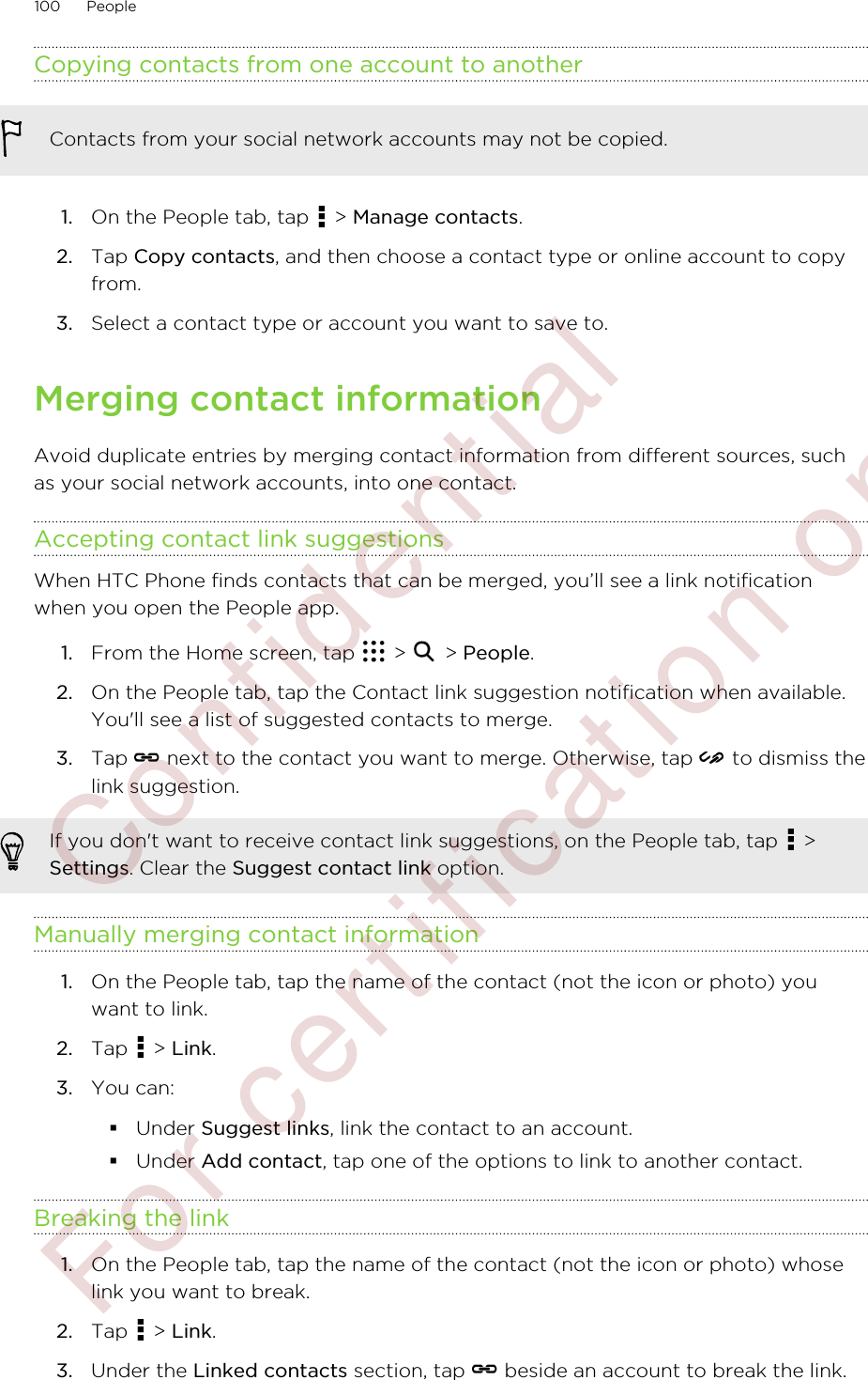 Copying contacts from one account to anotherContacts from your social network accounts may not be copied.1. On the People tab, tap   &gt; Manage contacts.2. Tap Copy contacts, and then choose a contact type or online account to copyfrom.3. Select a contact type or account you want to save to.Merging contact informationAvoid duplicate entries by merging contact information from different sources, suchas your social network accounts, into one contact.Accepting contact link suggestionsWhen HTC Phone finds contacts that can be merged, you’ll see a link notificationwhen you open the People app.1. From the Home screen, tap   &gt;   &gt; People.2. On the People tab, tap the Contact link suggestion notification when available.You&apos;ll see a list of suggested contacts to merge.3. Tap   next to the contact you want to merge. Otherwise, tap   to dismiss thelink suggestion.If you don&apos;t want to receive contact link suggestions, on the People tab, tap   &gt;Settings. Clear the Suggest contact link option.Manually merging contact information1. On the People tab, tap the name of the contact (not the icon or photo) youwant to link.2. Tap   &gt; Link.3. You can:§Under Suggest links, link the contact to an account.§Under Add contact, tap one of the options to link to another contact.Breaking the link1. On the People tab, tap the name of the contact (not the icon or photo) whoselink you want to break.2. Tap   &gt; Link.3. Under the Linked contacts section, tap   beside an account to break the link.100 People        Confidential  For certification only