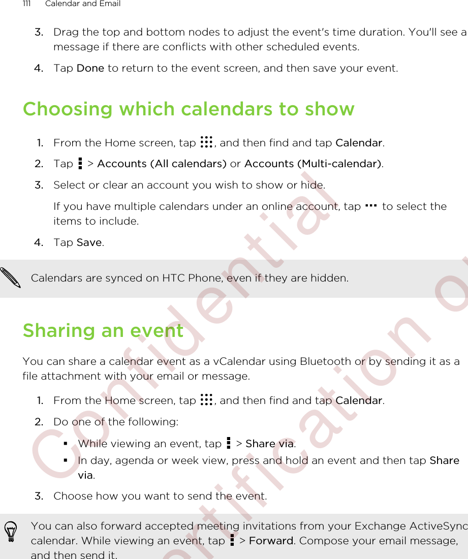 3. Drag the top and bottom nodes to adjust the event&apos;s time duration. You&apos;ll see amessage if there are conflicts with other scheduled events.4. Tap Done to return to the event screen, and then save your event.Choosing which calendars to show1. From the Home screen, tap  , and then find and tap Calendar.2. Tap   &gt; Accounts (All calendars) or Accounts (Multi-calendar).3. Select or clear an account you wish to show or hide. If you have multiple calendars under an online account, tap   to select theitems to include.4. Tap Save.Calendars are synced on HTC Phone, even if they are hidden.Sharing an eventYou can share a calendar event as a vCalendar using Bluetooth or by sending it as afile attachment with your email or message.1. From the Home screen, tap  , and then find and tap Calendar.2. Do one of the following:§While viewing an event, tap   &gt; Share via.§In day, agenda or week view, press and hold an event and then tap Sharevia.3. Choose how you want to send the event.You can also forward accepted meeting invitations from your Exchange ActiveSynccalendar. While viewing an event, tap   &gt; Forward. Compose your email message,and then send it.111 Calendar and Email         Confidential  For certification only