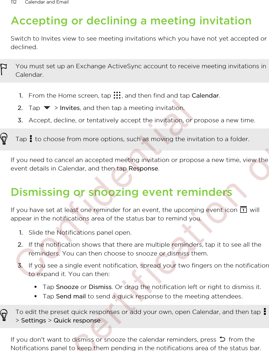 Accepting or declining a meeting invitationSwitch to Invites view to see meeting invitations which you have not yet accepted ordeclined.You must set up an Exchange ActiveSync account to receive meeting invitations inCalendar.1. From the Home screen, tap  , and then find and tap Calendar.2. Tap   &gt; Invites, and then tap a meeting invitation.3. Accept, decline, or tentatively accept the invitation, or propose a new time. Tap   to choose from more options, such as moving the invitation to a folder.If you need to cancel an accepted meeting invitation or propose a new time, view theevent details in Calendar, and then tap Response.Dismissing or snoozing event remindersIf you have set at least one reminder for an event, the upcoming event icon   willappear in the notifications area of the status bar to remind you.1. Slide the Notifications panel open.2. If the notification shows that there are multiple reminders, tap it to see all thereminders. You can then choose to snooze or dismiss them.3. If you see a single event notification, spread your two fingers on the notificationto expand it. You can then:§Tap Snooze or Dismiss. Or drag the notification left or right to dismiss it.§Tap Send mail to send a quick response to the meeting attendees.To edit the preset quick responses or add your own, open Calendar, and then tap &gt; Settings &gt; Quick response.If you don&apos;t want to dismiss or snooze the calendar reminders, press   from theNotifications panel to keep them pending in the notifications area of the status bar.112 Calendar and Email         Confidential  For certification only