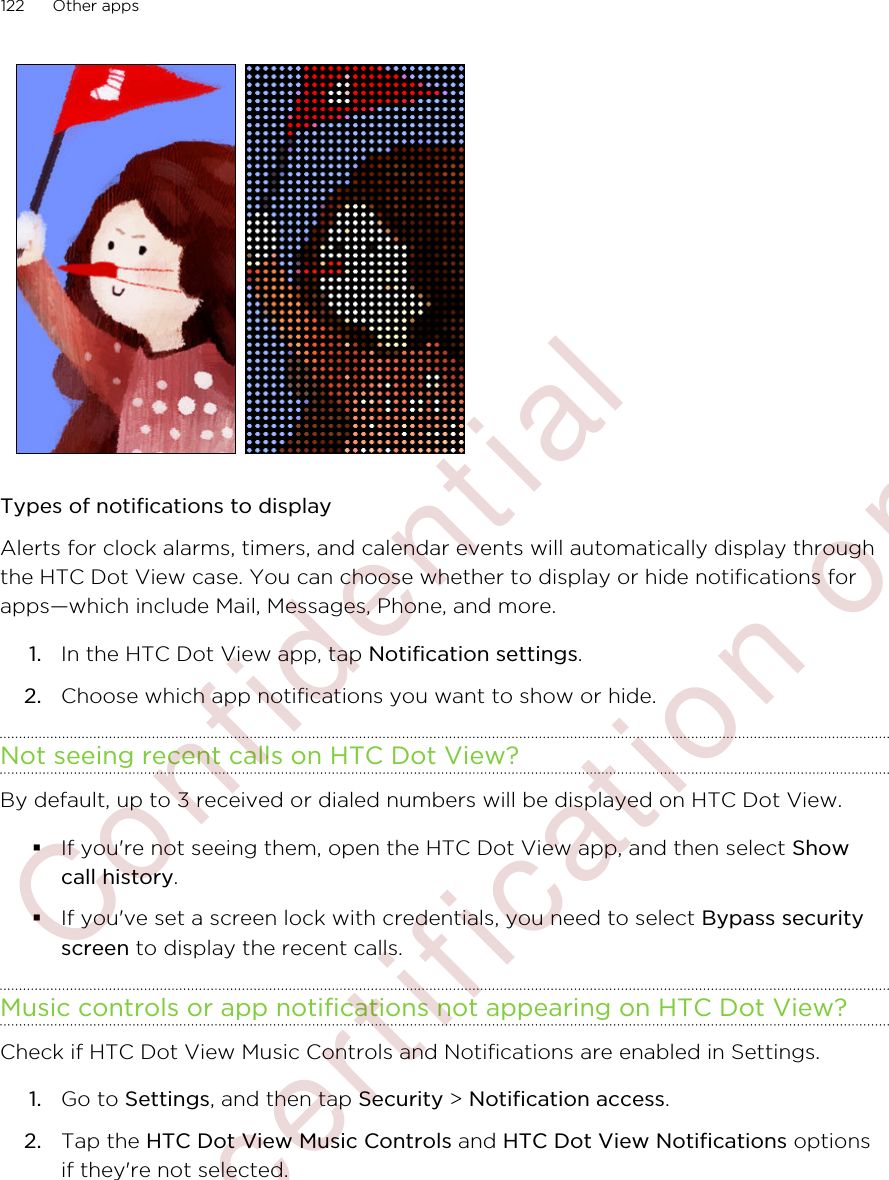 Types of notifications to displayAlerts for clock alarms, timers, and calendar events will automatically display throughthe HTC Dot View case. You can choose whether to display or hide notifications forapps—which include Mail, Messages, Phone, and more.1. In the HTC Dot View app, tap Notification settings.2. Choose which app notifications you want to show or hide.Not seeing recent calls on HTC Dot View?By default, up to 3 received or dialed numbers will be displayed on HTC Dot View.§If you&apos;re not seeing them, open the HTC Dot View app, and then select Showcall history.§If you&apos;ve set a screen lock with credentials, you need to select Bypass securityscreen to display the recent calls.Music controls or app notifications not appearing on HTC Dot View?Check if HTC Dot View Music Controls and Notifications are enabled in Settings.1. Go to Settings, and then tap Security &gt; Notification access.2. Tap the HTC Dot View Music Controls and HTC Dot View Notifications optionsif they&apos;re not selected.122 Other apps        Confidential  For certification only