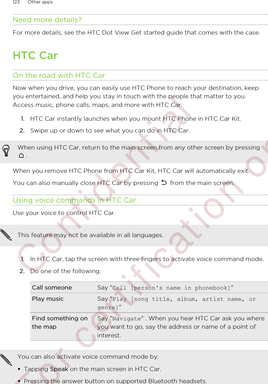 Need more details?For more details, see the HTC Dot View Get started guide that comes with the case.HTC CarOn the road with HTC CarNow when you drive, you can easily use HTC Phone to reach your destination, keepyou entertained, and help you stay in touch with the people that matter to you.Access music, phone calls, maps, and more with HTC Car.1. HTC Car instantly launches when you mount HTC Phone in HTC Car Kit.2. Swipe up or down to see what you can do in HTC Car.When using HTC Car, return to the main screen from any other screen by pressing.When you remove HTC Phone from HTC Car Kit, HTC Car will automatically exit.You can also manually close HTC Car by pressing   from the main screen.Using voice commands in HTC CarUse your voice to control HTC Car.This feature may not be available in all languages.1. In HTC Car, tap the screen with three fingers to activate voice command mode.2. Do one of the following:Call someone Say &quot;Call [person&apos;s name in phonebook]&quot;Play music Say &quot;Play [song title, album, artist name, orgenre]&quot;Find something onthe mapSay &quot;Navigate&quot; . When you hear HTC Car ask you whereyou want to go, say the address or name of a point ofinterest.You can also activate voice command mode by:§Tapping Speak on the main screen in HTC Car.§Pressing the answer button on supported Bluetooth headsets.123 Other apps        Confidential  For certification only