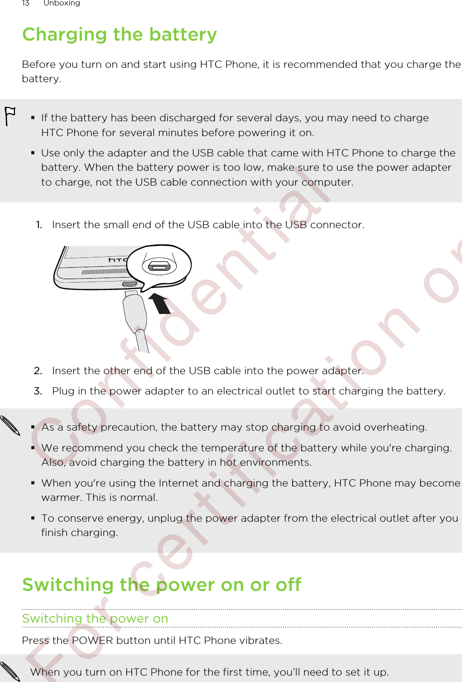 Charging the batteryBefore you turn on and start using HTC Phone, it is recommended that you charge thebattery.§If the battery has been discharged for several days, you may need to chargeHTC Phone for several minutes before powering it on.§Use only the adapter and the USB cable that came with HTC Phone to charge thebattery. When the battery power is too low, make sure to use the power adapterto charge, not the USB cable connection with your computer.1. Insert the small end of the USB cable into the USB connector. 2. Insert the other end of the USB cable into the power adapter.3. Plug in the power adapter to an electrical outlet to start charging the battery.§As a safety precaution, the battery may stop charging to avoid overheating.§We recommend you check the temperature of the battery while you&apos;re charging.Also, avoid charging the battery in hot environments.§When you&apos;re using the Internet and charging the battery, HTC Phone may becomewarmer. This is normal.§To conserve energy, unplug the power adapter from the electrical outlet after youfinish charging.Switching the power on or offSwitching the power onPress the POWER button until HTC Phone vibrates. When you turn on HTC Phone for the first time, you’ll need to set it up.13 Unboxing        Confidential  For certification only