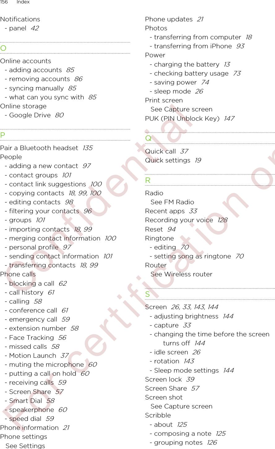 Notifications- panel  42OOnline accounts- adding accounts  85- removing accounts  86- syncing manually  85- what can you sync with  85Online storage- Google Drive  80PPair a Bluetooth headset  135People- adding a new contact  97- contact groups  101- contact link suggestions  100- copying contacts  18, 99, 100- editing contacts  98- filtering your contacts  96- groups  101- importing contacts  18, 99- merging contact information  100- personal profile  97- sending contact information  101- transferring contacts  18, 99Phone calls- blocking a call  62- call history  61- calling  58- conference call  61- emergency call  59- extension number  58- Face Tracking  56- missed calls  58- Motion Launch  37- muting the microphone  60- putting a call on hold  60- receiving calls  59- Screen Share  57- Smart Dial  58- speakerphone  60- speed dial  59Phone information  21Phone settingsSee SettingsPhone updates  21Photos- transferring from computer  18- transferring from iPhone  93Power- charging the battery  13- checking battery usage  73- saving power  74- sleep mode  26Print screenSee Capture screenPUK (PIN Unblock Key)  147QQuick call  37Quick settings  19RRadioSee FM RadioRecent apps  33Recording your voice  128Reset  94Ringtone- editing  70- setting song as ringtone  70RouterSee Wireless routerSScreen  26, 33, 143, 144- adjusting brightness  144- capture  33- changing the time before the screenturns off  144- idle screen  26- rotation  143- Sleep mode settings  144Screen lock  39Screen Share  57Screen shotSee Capture screenScribble- about  125- composing a note  125- grouping notes  126156 Index        Confidential  For certification only