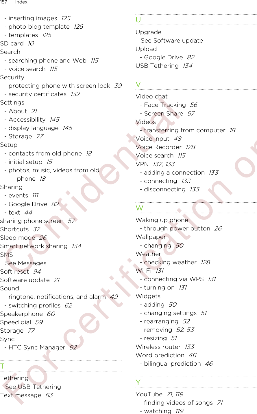 - inserting images  125- photo blog template  126- templates  125SD card  10Search- searching phone and Web  115- voice search  115Security- protecting phone with screen lock  39- security certificates  132Settings- About  21- Accessibility  145- display language  145- Storage  77Setup- contacts from old phone  18- initial setup  15- photos, music, videos from oldphone  18Sharing- events  111- Google Drive  82- text  44sharing phone screen  57Shortcuts  32Sleep mode  26Smart network sharing  134SMSSee MessagesSoft reset  94Software update  21Sound- ringtone, notifications, and alarm  49- switching profiles  62Speakerphone  60Speed dial  59Storage  77Sync- HTC Sync Manager  92TTetheringSee USB TetheringText message  63UUpgradeSee Software updateUpload- Google Drive  82USB Tethering  134VVideo chat- Face Tracking  56- Screen Share  57Videos- transferring from computer  18Voice input  48Voice Recorder  128Voice search  115VPN  132, 133- adding a connection  133- connecting  133- disconnecting  133WWaking up phone- through power button  26Wallpaper- changing  50Weather- checking weather  128Wi-Fi  131- connecting via WPS  131- turning on  131Widgets- adding  50- changing settings  51- rearranging  52- removing  52, 53- resizing  51Wireless router  133Word prediction  46- bilingual prediction  46YYouTube  71, 119- finding videos of songs  71- watching  119157 Index        Confidential  For certification only