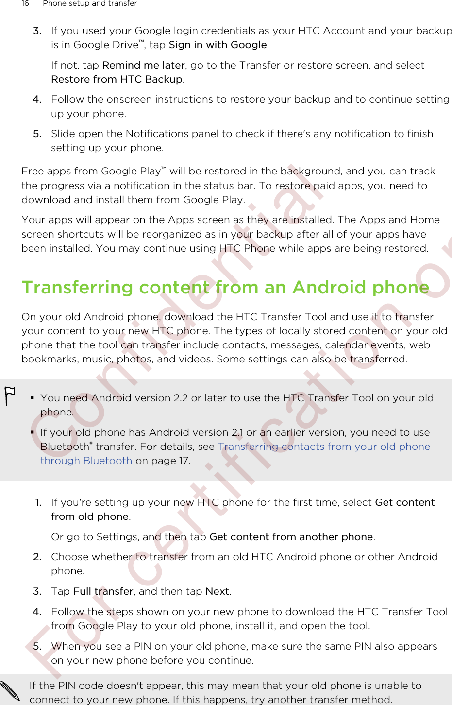 3. If you used your Google login credentials as your HTC Account and your backupis in Google Drive™, tap Sign in with Google. If not, tap Remind me later, go to the Transfer or restore screen, and selectRestore from HTC Backup.4. Follow the onscreen instructions to restore your backup and to continue settingup your phone.5. Slide open the Notifications panel to check if there&apos;s any notification to finishsetting up your phone.Free apps from Google Play™ will be restored in the background, and you can trackthe progress via a notification in the status bar. To restore paid apps, you need todownload and install them from Google Play.Your apps will appear on the Apps screen as they are installed. The Apps and Homescreen shortcuts will be reorganized as in your backup after all of your apps havebeen installed. You may continue using HTC Phone while apps are being restored.Transferring content from an Android phoneOn your old Android phone, download the HTC Transfer Tool and use it to transferyour content to your new HTC phone. The types of locally stored content on your oldphone that the tool can transfer include contacts, messages, calendar events, webbookmarks, music, photos, and videos. Some settings can also be transferred.§You need Android version 2.2 or later to use the HTC Transfer Tool on your oldphone.§If your old phone has Android version 2.1 or an earlier version, you need to useBluetooth® transfer. For details, see Transferring contacts from your old phonethrough Bluetooth on page 17.1. If you&apos;re setting up your new HTC phone for the first time, select Get contentfrom old phone. Or go to Settings, and then tap Get content from another phone.2. Choose whether to transfer from an old HTC Android phone or other Androidphone.3. Tap Full transfer, and then tap Next.4. Follow the steps shown on your new phone to download the HTC Transfer Toolfrom Google Play to your old phone, install it, and open the tool.5. When you see a PIN on your old phone, make sure the same PIN also appearson your new phone before you continue. If the PIN code doesn&apos;t appear, this may mean that your old phone is unable toconnect to your new phone. If this happens, try another transfer method.16 Phone setup and transfer        Confidential  For certification only