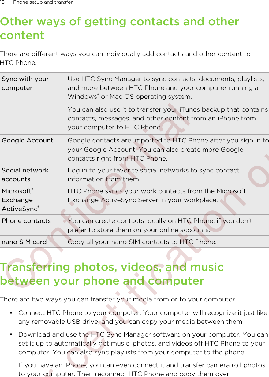 Other ways of getting contacts and othercontentThere are different ways you can individually add contacts and other content toHTC Phone.Sync with yourcomputerUse HTC Sync Manager to sync contacts, documents, playlists,and more between HTC Phone and your computer running aWindows® or Mac OS operating system.You can also use it to transfer your iTunes backup that containscontacts, messages, and other content from an iPhone fromyour computer to HTC Phone.Google Account Google contacts are imported to HTC Phone after you sign in toyour Google Account. You can also create more Googlecontacts right from HTC Phone.Social networkaccountsLog in to your favorite social networks to sync contactinformation from them.Microsoft®ExchangeActiveSync®HTC Phone syncs your work contacts from the MicrosoftExchange ActiveSync Server in your workplace.Phone contacts You can create contacts locally on HTC Phone, if you don&apos;tprefer to store them on your online accounts.nano SIM card Copy all your nano SIM contacts to HTC Phone.Transferring photos, videos, and musicbetween your phone and computerThere are two ways you can transfer your media from or to your computer.§Connect HTC Phone to your computer. Your computer will recognize it just likeany removable USB drive, and you can copy your media between them.§Download and use the HTC Sync Manager software on your computer. You canset it up to automatically get music, photos, and videos off HTC Phone to yourcomputer. You can also sync playlists from your computer to the phone.If you have an iPhone, you can even connect it and transfer camera roll photosto your computer. Then reconnect HTC Phone and copy them over.18 Phone setup and transfer        Confidential  For certification only