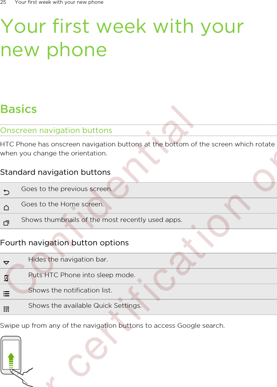 Your first week with yournew phoneBasicsOnscreen navigation buttonsHTC Phone has onscreen navigation buttons at the bottom of the screen which rotatewhen you change the orientation.Standard navigation buttonsGoes to the previous screen.Goes to the Home screen.Shows thumbnails of the most recently used apps.Fourth navigation button optionsHides the navigation bar.Puts HTC Phone into sleep mode.Shows the notification list.Shows the available Quick Settings.Swipe up from any of the navigation buttons to access Google search.25 Your first week with your new phone        Confidential  For certification only