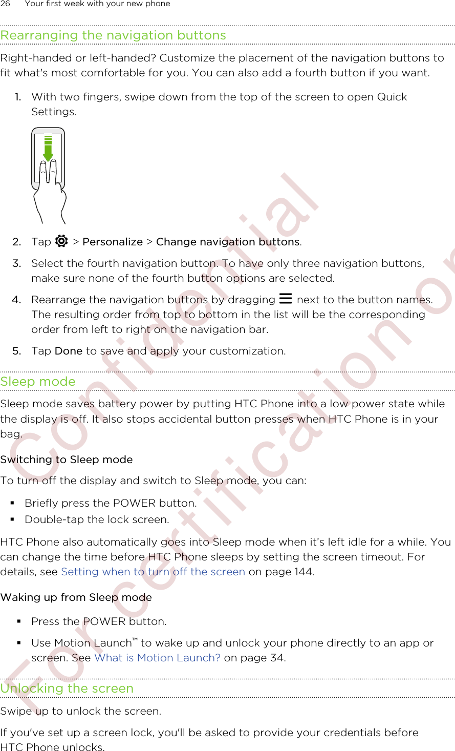 Rearranging the navigation buttonsRight-handed or left-handed? Customize the placement of the navigation buttons tofit what&apos;s most comfortable for you. You can also add a fourth button if you want.1. With two fingers, swipe down from the top of the screen to open QuickSettings. 2. Tap   &gt; Personalize &gt; Change navigation buttons.3. Select the fourth navigation button. To have only three navigation buttons,make sure none of the fourth button options are selected.4. Rearrange the navigation buttons by dragging   next to the button names.The resulting order from top to bottom in the list will be the correspondingorder from left to right on the navigation bar.5. Tap Done to save and apply your customization.Sleep modeSleep mode saves battery power by putting HTC Phone into a low power state whilethe display is off. It also stops accidental button presses when HTC Phone is in yourbag.Switching to Sleep modeTo turn off the display and switch to Sleep mode, you can:§Briefly press the POWER button.§Double-tap the lock screen.HTC Phone also automatically goes into Sleep mode when it’s left idle for a while. Youcan change the time before HTC Phone sleeps by setting the screen timeout. Fordetails, see Setting when to turn off the screen on page 144.Waking up from Sleep mode§Press the POWER button.§Use Motion Launch™ to wake up and unlock your phone directly to an app orscreen. See What is Motion Launch? on page 34.Unlocking the screenSwipe up to unlock the screen.If you&apos;ve set up a screen lock, you&apos;ll be asked to provide your credentials beforeHTC Phone unlocks.26 Your first week with your new phone        Confidential  For certification only