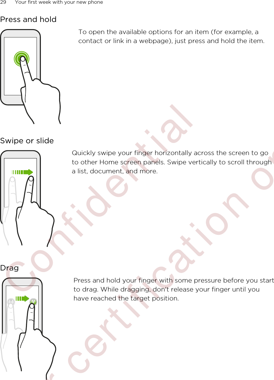 Press and holdTo open the available options for an item (for example, acontact or link in a webpage), just press and hold the item.Swipe or slideQuickly swipe your finger horizontally across the screen to goto other Home screen panels. Swipe vertically to scroll througha list, document, and more.DragPress and hold your finger with some pressure before you startto drag. While dragging, don&apos;t release your finger until youhave reached the target position.29 Your first week with your new phone        Confidential  For certification only