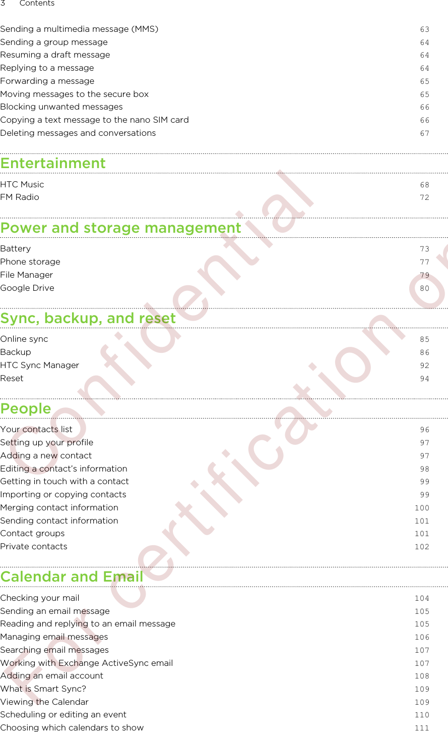 Sending a multimedia message (MMS) 63Sending a group message 64Resuming a draft message 64Replying to a message 64Forwarding a message 65Moving messages to the secure box 65Blocking unwanted messages 66Copying a text message to the nano SIM card 66Deleting messages and conversations 67EntertainmentHTC Music 68FM Radio 72Power and storage managementBattery 73Phone storage 77File Manager 79Google Drive 80Sync, backup, and resetOnline sync 85Backup 86HTC Sync Manager 92Reset 94PeopleYour contacts list 96Setting up your profile 97Adding a new contact 97Editing a contact’s information 98Getting in touch with a contact 99Importing or copying contacts 99Merging contact information 100Sending contact information 101Contact groups 101Private contacts 102Calendar and EmailChecking your mail 104Sending an email message 105Reading and replying to an email message 105Managing email messages 106Searching email messages 107Working with Exchange ActiveSync email 107Adding an email account 108What is Smart Sync? 109Viewing the Calendar 109Scheduling or editing an event 110Choosing which calendars to show 1113 Contents        Confidential  For certification only