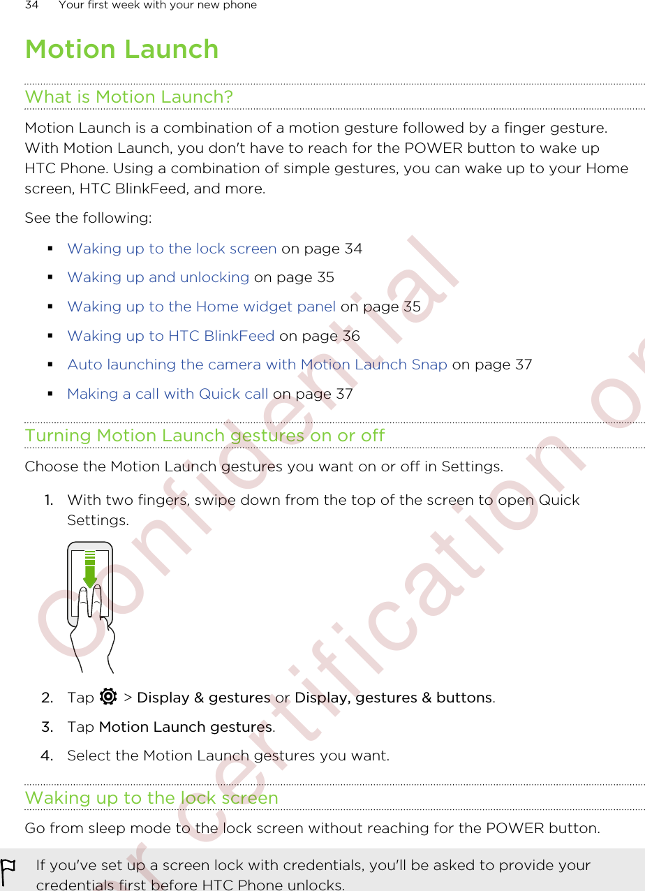 Motion LaunchWhat is Motion Launch?Motion Launch is a combination of a motion gesture followed by a finger gesture.With Motion Launch, you don&apos;t have to reach for the POWER button to wake upHTC Phone. Using a combination of simple gestures, you can wake up to your Homescreen, HTC BlinkFeed, and more.See the following:§Waking up to the lock screen on page 34§Waking up and unlocking on page 35§Waking up to the Home widget panel on page 35§Waking up to HTC BlinkFeed on page 36§Auto launching the camera with Motion Launch Snap on page 37§Making a call with Quick call on page 37Turning Motion Launch gestures on or offChoose the Motion Launch gestures you want on or off in Settings.1. With two fingers, swipe down from the top of the screen to open QuickSettings. 2. Tap   &gt; Display &amp; gestures or Display, gestures &amp; buttons.3. Tap Motion Launch gestures.4. Select the Motion Launch gestures you want.Waking up to the lock screenGo from sleep mode to the lock screen without reaching for the POWER button.If you&apos;ve set up a screen lock with credentials, you&apos;ll be asked to provide yourcredentials first before HTC Phone unlocks.34 Your first week with your new phone        Confidential  For certification only