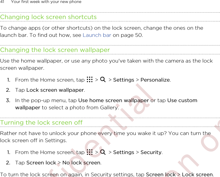 Changing lock screen shortcutsTo change apps (or other shortcuts) on the lock screen, change the ones on thelaunch bar. To find out how, see Launch bar on page 50.Changing the lock screen wallpaperUse the home wallpaper, or use any photo you&apos;ve taken with the camera as the lockscreen wallpaper.1. From the Home screen, tap   &gt;   &gt; Settings &gt; Personalize.2. Tap Lock screen wallpaper.3. In the pop-up menu, tap Use home screen wallpaper or tap Use customwallpaper to select a photo from Gallery.Turning the lock screen offRather not have to unlock your phone every time you wake it up? You can turn thelock screen off in Settings.1. From the Home screen, tap   &gt;   &gt; Settings &gt; Security.2. Tap Screen lock &gt; No lock screen.To turn the lock screen on again, in Security settings, tap Screen lock &gt; Lock screen.41 Your first week with your new phone        Confidential  For certification only