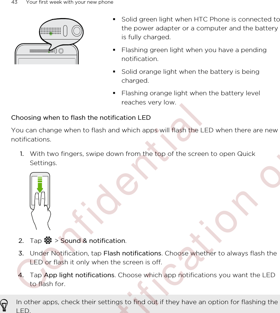 §Solid green light when HTC Phone is connected tothe power adapter or a computer and the batteryis fully charged.§Flashing green light when you have a pendingnotification.§Solid orange light when the battery is beingcharged.§Flashing orange light when the battery levelreaches very low.Choosing when to flash the notification LEDYou can change when to flash and which apps will flash the LED when there are newnotifications.1. With two fingers, swipe down from the top of the screen to open QuickSettings. 2. Tap   &gt; Sound &amp; notification.3. Under Notification, tap Flash notifications. Choose whether to always flash theLED or flash it only when the screen is off.4. Tap App light notifications. Choose which app notifications you want the LEDto flash for.In other apps, check their settings to find out if they have an option for flashing theLED.43 Your first week with your new phone        Confidential  For certification only