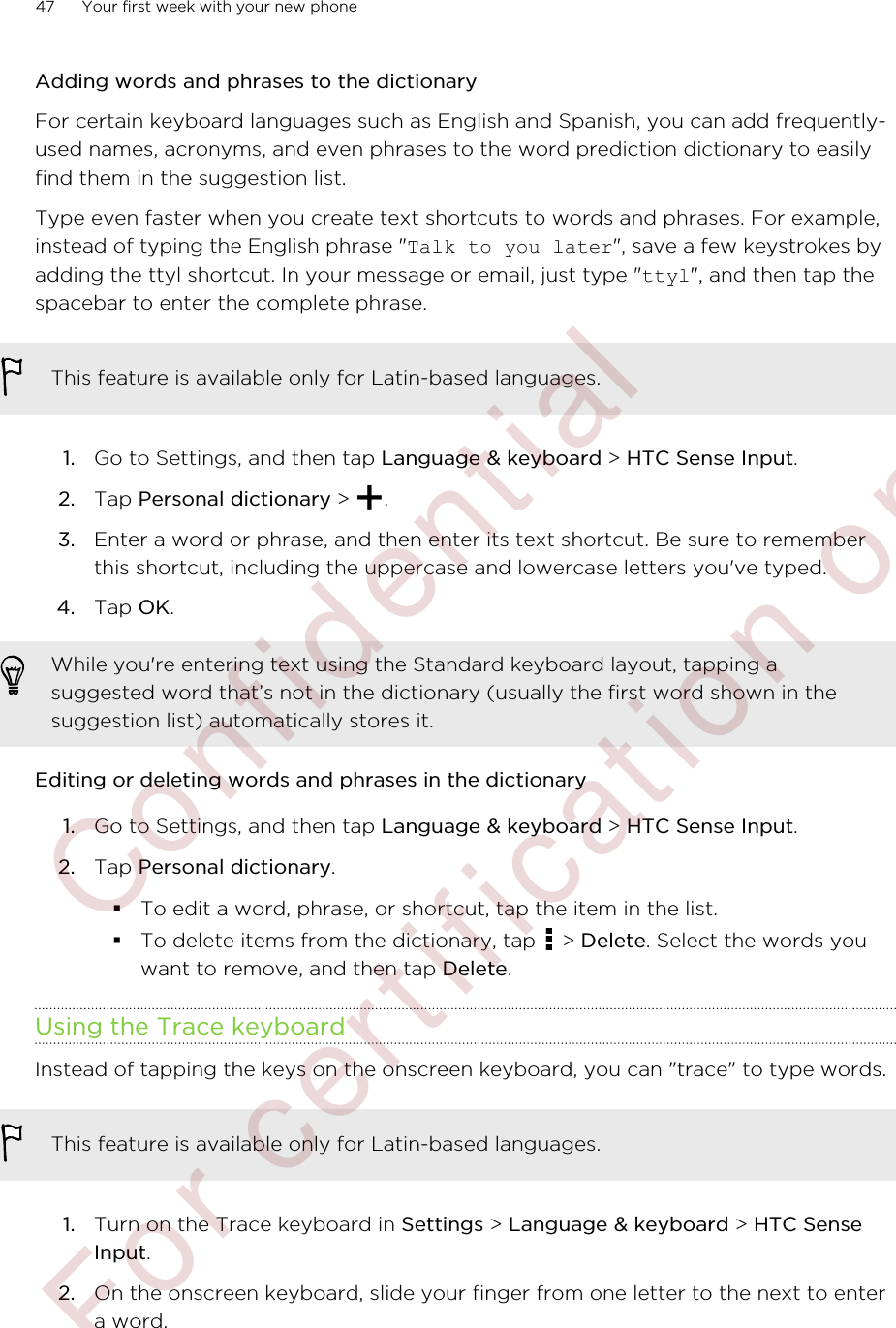 Adding words and phrases to the dictionaryFor certain keyboard languages such as English and Spanish, you can add frequently-used names, acronyms, and even phrases to the word prediction dictionary to easilyfind them in the suggestion list.Type even faster when you create text shortcuts to words and phrases. For example,instead of typing the English phrase &quot;Talk to you later&quot;, save a few keystrokes byadding the ttyl shortcut. In your message or email, just type &quot;ttyl&quot;, and then tap thespacebar to enter the complete phrase.This feature is available only for Latin-based languages.1. Go to Settings, and then tap Language &amp; keyboard &gt; HTC Sense Input.2. Tap Personal dictionary &gt;  .3. Enter a word or phrase, and then enter its text shortcut. Be sure to rememberthis shortcut, including the uppercase and lowercase letters you&apos;ve typed.4. Tap OK.While you&apos;re entering text using the Standard keyboard layout, tapping asuggested word that’s not in the dictionary (usually the first word shown in thesuggestion list) automatically stores it.Editing or deleting words and phrases in the dictionary1. Go to Settings, and then tap Language &amp; keyboard &gt; HTC Sense Input.2. Tap Personal dictionary.§To edit a word, phrase, or shortcut, tap the item in the list.§To delete items from the dictionary, tap   &gt; Delete. Select the words youwant to remove, and then tap Delete.Using the Trace keyboardInstead of tapping the keys on the onscreen keyboard, you can &quot;trace&quot; to type words.This feature is available only for Latin-based languages.1. Turn on the Trace keyboard in Settings &gt; Language &amp; keyboard &gt; HTC SenseInput.2. On the onscreen keyboard, slide your finger from one letter to the next to entera word.47 Your first week with your new phone        Confidential  For certification only