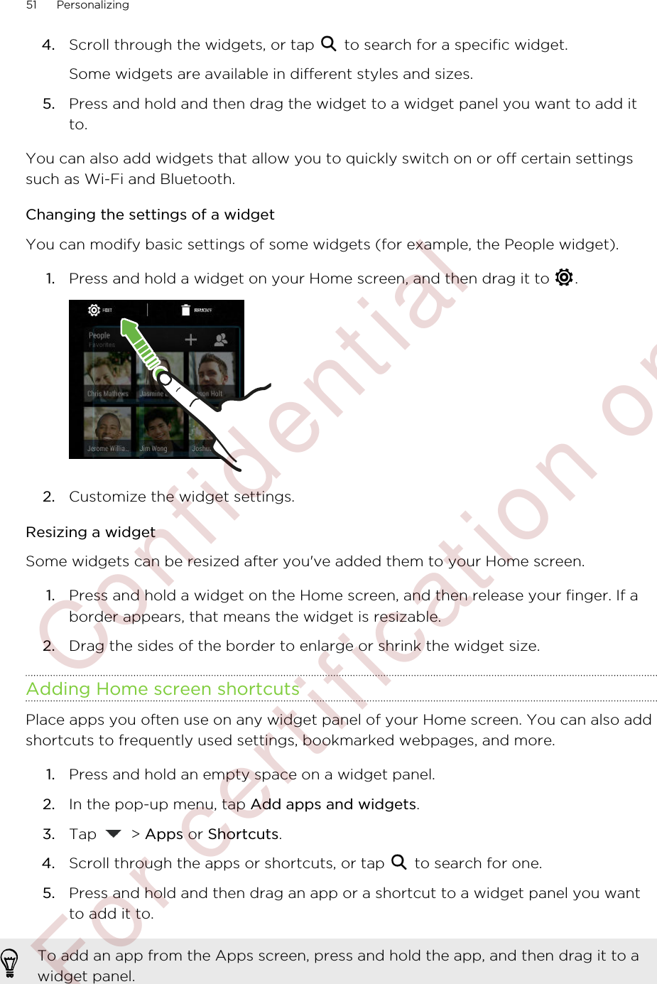 4. Scroll through the widgets, or tap   to search for a specific widget. Some widgets are available in different styles and sizes.5. Press and hold and then drag the widget to a widget panel you want to add itto.You can also add widgets that allow you to quickly switch on or off certain settingssuch as Wi-Fi and Bluetooth.Changing the settings of a widgetYou can modify basic settings of some widgets (for example, the People widget).1. Press and hold a widget on your Home screen, and then drag it to  . 2. Customize the widget settings.Resizing a widgetSome widgets can be resized after you&apos;ve added them to your Home screen.1. Press and hold a widget on the Home screen, and then release your finger. If aborder appears, that means the widget is resizable.2. Drag the sides of the border to enlarge or shrink the widget size.Adding Home screen shortcutsPlace apps you often use on any widget panel of your Home screen. You can also addshortcuts to frequently used settings, bookmarked webpages, and more.1. Press and hold an empty space on a widget panel.2. In the pop-up menu, tap Add apps and widgets.3. Tap   &gt; Apps or Shortcuts.4. Scroll through the apps or shortcuts, or tap   to search for one.5. Press and hold and then drag an app or a shortcut to a widget panel you wantto add it to.To add an app from the Apps screen, press and hold the app, and then drag it to awidget panel.51 Personalizing        Confidential  For certification only