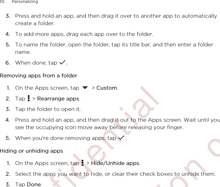 3. Press and hold an app, and then drag it over to another app to automaticallycreate a folder.4. To add more apps, drag each app over to the folder.5. To name the folder, open the folder, tap its title bar, and then enter a foldername.6. When done, tap  .Removing apps from a folder1. On the Apps screen, tap   &gt; Custom.2. Tap   &gt; Rearrange apps.3. Tap the folder to open it.4. Press and hold an app, and then drag it out to the Apps screen. Wait until yousee the occupying icon move away before releasing your finger.5. When you&apos;re done removing apps, tap  .Hiding or unhiding apps1. On the Apps screen, tap   &gt; Hide/Unhide apps.2. Select the apps you want to hide, or clear their check boxes to unhide them.3. Tap Done.55 Personalizing        Confidential  For certification only