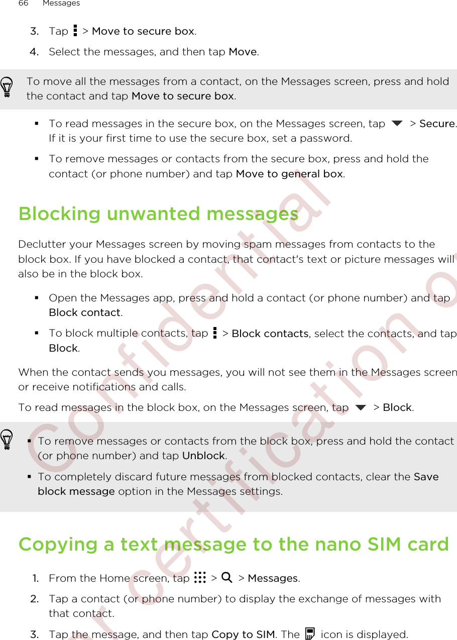 3. Tap   &gt; Move to secure box.4. Select the messages, and then tap Move.To move all the messages from a contact, on the Messages screen, press and holdthe contact and tap Move to secure box.§To read messages in the secure box, on the Messages screen, tap   &gt; Secure.If it is your first time to use the secure box, set a password.§To remove messages or contacts from the secure box, press and hold thecontact (or phone number) and tap Move to general box.Blocking unwanted messagesDeclutter your Messages screen by moving spam messages from contacts to theblock box. If you have blocked a contact, that contact&apos;s text or picture messages willalso be in the block box.§Open the Messages app, press and hold a contact (or phone number) and tapBlock contact.§To block multiple contacts, tap   &gt; Block contacts, select the contacts, and tapBlock.When the contact sends you messages, you will not see them in the Messages screenor receive notifications and calls.To read messages in the block box, on the Messages screen, tap   &gt; Block.§To remove messages or contacts from the block box, press and hold the contact(or phone number) and tap Unblock.§To completely discard future messages from blocked contacts, clear the Saveblock message option in the Messages settings.Copying a text message to the nano SIM card1. From the Home screen, tap   &gt;   &gt; Messages.2. Tap a contact (or phone number) to display the exchange of messages withthat contact.3. Tap the message, and then tap Copy to SIM. The   icon is displayed.66 Messages        Confidential  For certification only