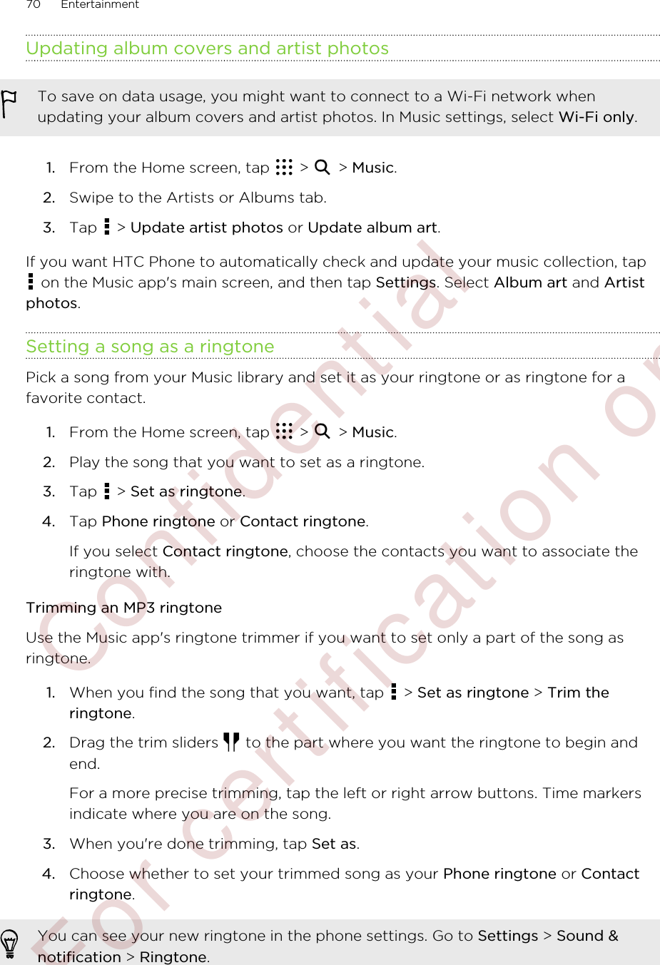 Updating album covers and artist photosTo save on data usage, you might want to connect to a Wi-Fi network whenupdating your album covers and artist photos. In Music settings, select Wi-Fi only.1. From the Home screen, tap   &gt;   &gt; Music.2. Swipe to the Artists or Albums tab.3. Tap   &gt; Update artist photos or Update album art.If you want HTC Phone to automatically check and update your music collection, tap on the Music app&apos;s main screen, and then tap Settings. Select Album art and Artistphotos.Setting a song as a ringtonePick a song from your Music library and set it as your ringtone or as ringtone for afavorite contact.1. From the Home screen, tap   &gt;   &gt; Music.2. Play the song that you want to set as a ringtone.3. Tap   &gt; Set as ringtone.4. Tap Phone ringtone or Contact ringtone. If you select Contact ringtone, choose the contacts you want to associate theringtone with.Trimming an MP3 ringtoneUse the Music app&apos;s ringtone trimmer if you want to set only a part of the song asringtone.1. When you find the song that you want, tap   &gt; Set as ringtone &gt; Trim theringtone.2. Drag the trim sliders   to the part where you want the ringtone to begin andend. For a more precise trimming, tap the left or right arrow buttons. Time markersindicate where you are on the song.3. When you&apos;re done trimming, tap Set as.4. Choose whether to set your trimmed song as your Phone ringtone or Contactringtone.You can see your new ringtone in the phone settings. Go to Settings &gt; Sound &amp;notification &gt; Ringtone.70 Entertainment        Confidential  For certification only