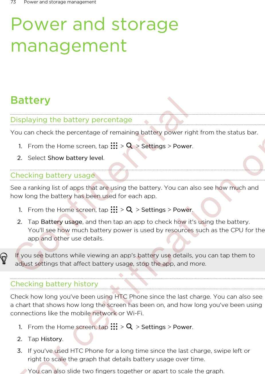 Power and storagemanagementBatteryDisplaying the battery percentageYou can check the percentage of remaining battery power right from the status bar.1. From the Home screen, tap   &gt;   &gt; Settings &gt; Power.2. Select Show battery level.Checking battery usageSee a ranking list of apps that are using the battery. You can also see how much andhow long the battery has been used for each app.1. From the Home screen, tap   &gt;   &gt; Settings &gt; Power.2. Tap Battery usage, and then tap an app to check how it&apos;s using the battery.You&apos;ll see how much battery power is used by resources such as the CPU for theapp and other use details.If you see buttons while viewing an app&apos;s battery use details, you can tap them toadjust settings that affect battery usage, stop the app, and more.Checking battery historyCheck how long you&apos;ve been using HTC Phone since the last charge. You can also seea chart that shows how long the screen has been on, and how long you&apos;ve been usingconnections like the mobile network or Wi-Fi.1. From the Home screen, tap   &gt;   &gt; Settings &gt; Power.2. Tap History.3. If you&apos;ve used HTC Phone for a long time since the last charge, swipe left orright to scale the graph that details battery usage over time. You can also slide two fingers together or apart to scale the graph.73 Power and storage management        Confidential  For certification only