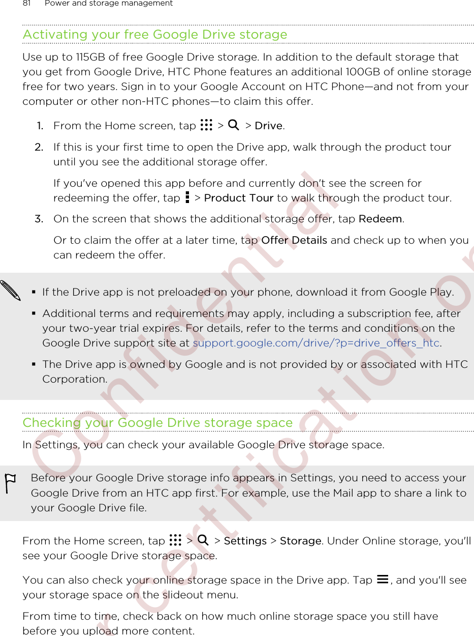 Activating your free Google Drive storageUse up to 115GB of free Google Drive storage. In addition to the default storage thatyou get from Google Drive, HTC Phone features an additional 100GB of online storagefree for two years. Sign in to your Google Account on HTC Phone—and not from yourcomputer or other non-HTC phones—to claim this offer.1. From the Home screen, tap   &gt;   &gt; Drive.2. If this is your first time to open the Drive app, walk through the product touruntil you see the additional storage offer. If you&apos;ve opened this app before and currently don&apos;t see the screen forredeeming the offer, tap   &gt; Product Tour to walk through the product tour.3. On the screen that shows the additional storage offer, tap Redeem. Or to claim the offer at a later time, tap Offer Details and check up to when youcan redeem the offer.§If the Drive app is not preloaded on your phone, download it from Google Play.§Additional terms and requirements may apply, including a subscription fee, afteryour two-year trial expires. For details, refer to the terms and conditions on theGoogle Drive support site at support.google.com/drive/?p=drive_offers_htc.§The Drive app is owned by Google and is not provided by or associated with HTCCorporation.Checking your Google Drive storage spaceIn Settings, you can check your available Google Drive storage space.Before your Google Drive storage info appears in Settings, you need to access yourGoogle Drive from an HTC app first. For example, use the Mail app to share a link toyour Google Drive file.From the Home screen, tap   &gt;   &gt; Settings &gt; Storage. Under Online storage, you&apos;llsee your Google Drive storage space.You can also check your online storage space in the Drive app. Tap  , and you&apos;ll seeyour storage space on the slideout menu.From time to time, check back on how much online storage space you still havebefore you upload more content.81 Power and storage management        Confidential  For certification only