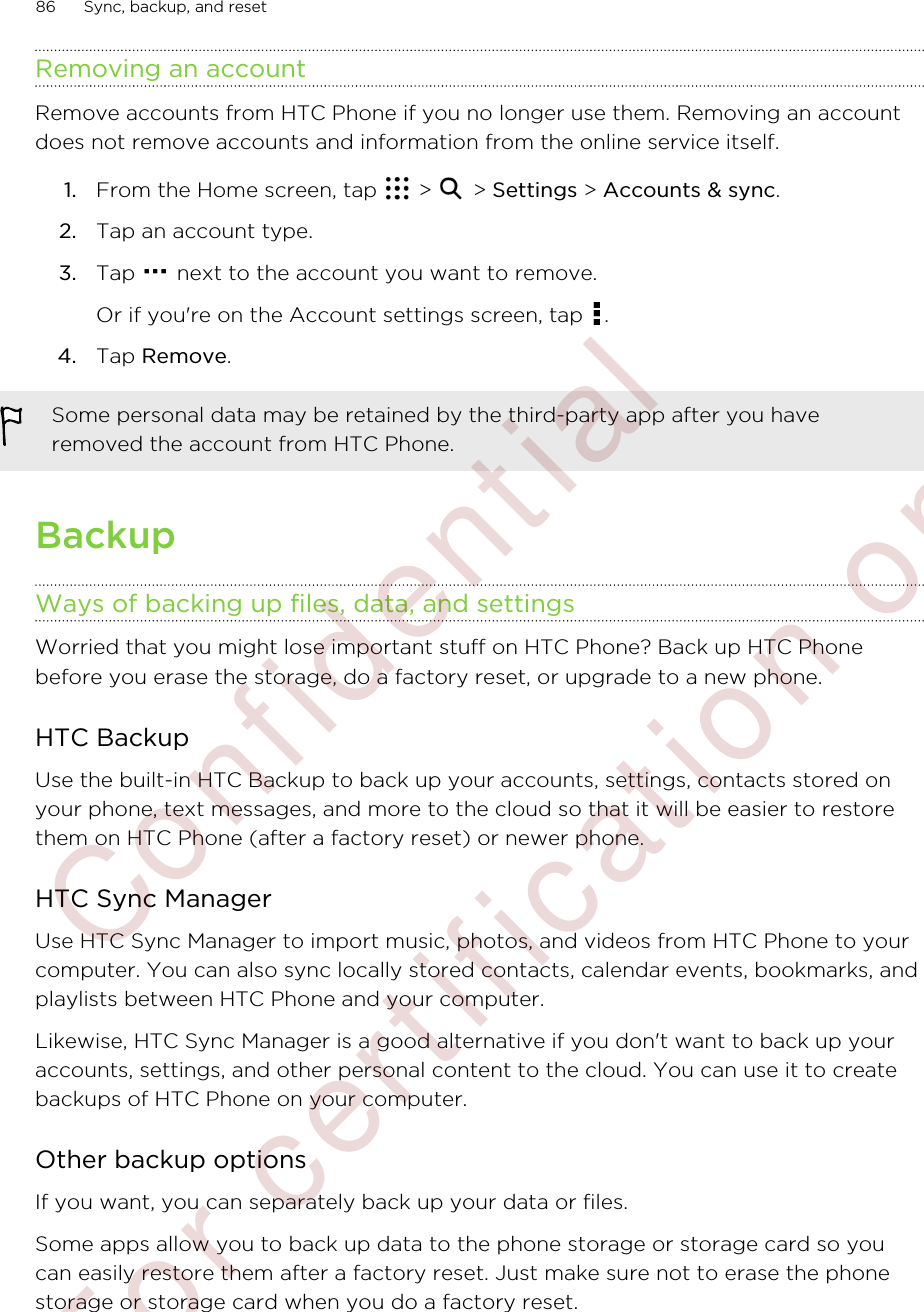 Removing an accountRemove accounts from HTC Phone if you no longer use them. Removing an accountdoes not remove accounts and information from the online service itself.1. From the Home screen, tap   &gt;   &gt; Settings &gt; Accounts &amp; sync.2. Tap an account type.3. Tap   next to the account you want to remove. Or if you&apos;re on the Account settings screen, tap  .4. Tap Remove.Some personal data may be retained by the third-party app after you haveremoved the account from HTC Phone.BackupWays of backing up files, data, and settingsWorried that you might lose important stuff on HTC Phone? Back up HTC Phonebefore you erase the storage, do a factory reset, or upgrade to a new phone.HTC BackupUse the built-in HTC Backup to back up your accounts, settings, contacts stored onyour phone, text messages, and more to the cloud so that it will be easier to restorethem on HTC Phone (after a factory reset) or newer phone.HTC Sync ManagerUse HTC Sync Manager to import music, photos, and videos from HTC Phone to yourcomputer. You can also sync locally stored contacts, calendar events, bookmarks, andplaylists between HTC Phone and your computer.Likewise, HTC Sync Manager is a good alternative if you don&apos;t want to back up youraccounts, settings, and other personal content to the cloud. You can use it to createbackups of HTC Phone on your computer.Other backup optionsIf you want, you can separately back up your data or files.Some apps allow you to back up data to the phone storage or storage card so youcan easily restore them after a factory reset. Just make sure not to erase the phonestorage or storage card when you do a factory reset.86 Sync, backup, and reset        Confidential  For certification only