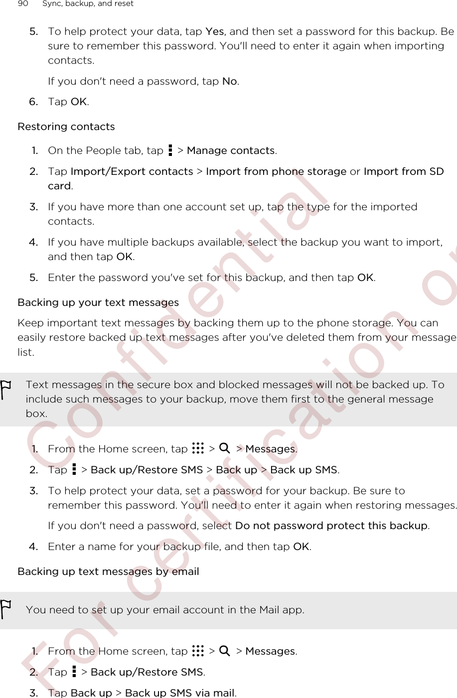 5. To help protect your data, tap Yes, and then set a password for this backup. Besure to remember this password. You&apos;ll need to enter it again when importingcontacts.If you don&apos;t need a password, tap No.6. Tap OK.Restoring contacts1. On the People tab, tap   &gt; Manage contacts.2. Tap Import/Export contacts &gt; Import from phone storage or Import from SDcard.3. If you have more than one account set up, tap the type for the importedcontacts.4. If you have multiple backups available, select the backup you want to import,and then tap OK.5. Enter the password you&apos;ve set for this backup, and then tap OK.Backing up your text messagesKeep important text messages by backing them up to the phone storage. You caneasily restore backed up text messages after you&apos;ve deleted them from your messagelist.Text messages in the secure box and blocked messages will not be backed up. Toinclude such messages to your backup, move them first to the general messagebox.1. From the Home screen, tap   &gt;   &gt; Messages.2. Tap   &gt; Back up/Restore SMS &gt; Back up &gt; Back up SMS.3. To help protect your data, set a password for your backup. Be sure toremember this password. You&apos;ll need to enter it again when restoring messages.If you don&apos;t need a password, select Do not password protect this backup.4. Enter a name for your backup file, and then tap OK.Backing up text messages by emailYou need to set up your email account in the Mail app.1. From the Home screen, tap   &gt;   &gt; Messages.2. Tap   &gt; Back up/Restore SMS.3. Tap Back up &gt; Back up SMS via mail.90 Sync, backup, and reset        Confidential  For certification only