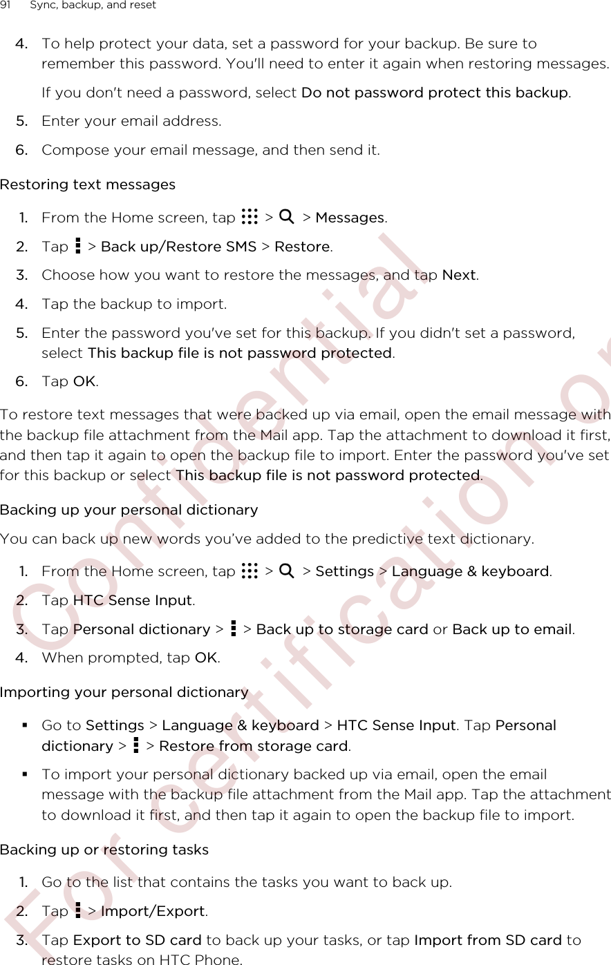 4. To help protect your data, set a password for your backup. Be sure toremember this password. You&apos;ll need to enter it again when restoring messages.If you don&apos;t need a password, select Do not password protect this backup.5. Enter your email address.6. Compose your email message, and then send it.Restoring text messages1. From the Home screen, tap   &gt;   &gt; Messages.2. Tap   &gt; Back up/Restore SMS &gt; Restore.3. Choose how you want to restore the messages, and tap Next.4. Tap the backup to import.5. Enter the password you&apos;ve set for this backup. If you didn&apos;t set a password,select This backup file is not password protected.6. Tap OK.To restore text messages that were backed up via email, open the email message withthe backup file attachment from the Mail app. Tap the attachment to download it first,and then tap it again to open the backup file to import. Enter the password you&apos;ve setfor this backup or select This backup file is not password protected.Backing up your personal dictionaryYou can back up new words you’ve added to the predictive text dictionary.1. From the Home screen, tap   &gt;   &gt; Settings &gt; Language &amp; keyboard.2. Tap HTC Sense Input.3. Tap Personal dictionary &gt;   &gt; Back up to storage card or Back up to email.4. When prompted, tap OK.Importing your personal dictionary§Go to Settings &gt; Language &amp; keyboard &gt; HTC Sense Input. Tap Personaldictionary &gt;   &gt; Restore from storage card.§To import your personal dictionary backed up via email, open the emailmessage with the backup file attachment from the Mail app. Tap the attachmentto download it first, and then tap it again to open the backup file to import.Backing up or restoring tasks1. Go to the list that contains the tasks you want to back up.2. Tap   &gt; Import/Export.3. Tap Export to SD card to back up your tasks, or tap Import from SD card torestore tasks on HTC Phone.91 Sync, backup, and reset        Confidential  For certification only