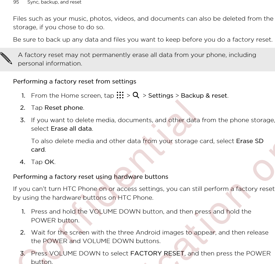 Files such as your music, photos, videos, and documents can also be deleted from thestorage, if you chose to do so.Be sure to back up any data and files you want to keep before you do a factory reset.A factory reset may not permanently erase all data from your phone, includingpersonal information.Performing a factory reset from settings1. From the Home screen, tap   &gt;   &gt; Settings &gt; Backup &amp; reset.2. Tap Reset phone.3. If you want to delete media, documents, and other data from the phone storage,select Erase all data. To also delete media and other data from your storage card, select Erase SDcard.4. Tap OK.Performing a factory reset using hardware buttonsIf you can’t turn HTC Phone on or access settings, you can still perform a factory resetby using the hardware buttons on HTC Phone.1. Press and hold the VOLUME DOWN button, and then press and hold thePOWER button.2. Wait for the screen with the three Android images to appear, and then releasethe POWER and VOLUME DOWN buttons.3. Press VOLUME DOWN to select FACTORY RESET, and then press the POWERbutton.95 Sync, backup, and reset        Confidential  For certification only