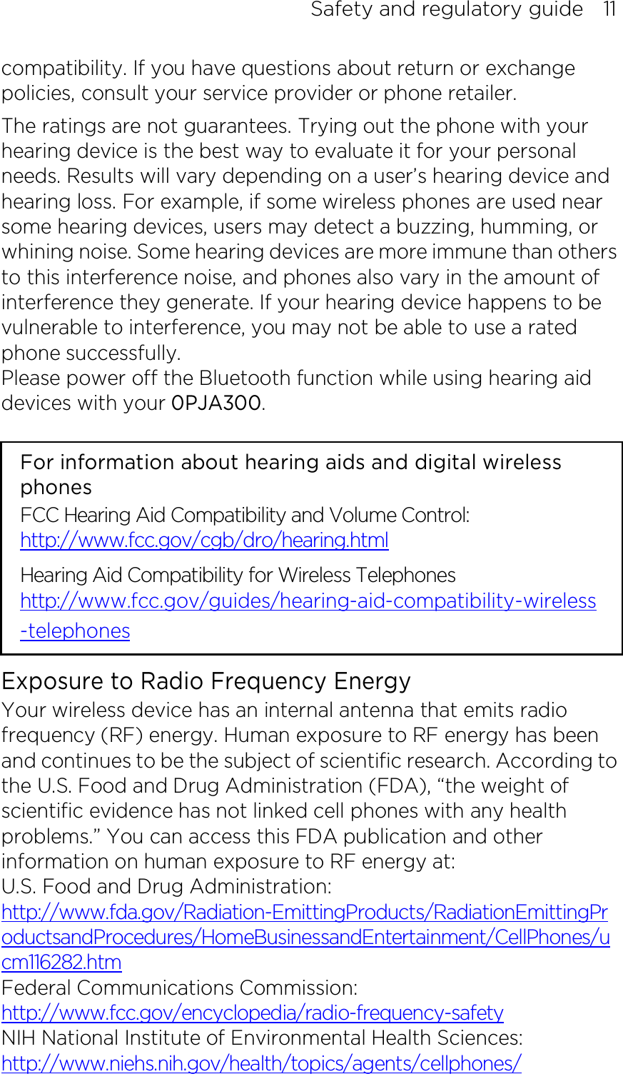 Safety and regulatory guide    11 compatibility. If you have questions about return or exchange policies, consult your service provider or phone retailer. The ratings are not guarantees. Trying out the phone with your hearing device is the best way to evaluate it for your personal needs. Results will vary depending on a user’s hearing device and hearing loss. For example, if some wireless phones are used near some hearing devices, users may detect a buzzing, humming, or whining noise. Some hearing devices are more immune than others to this interference noise, and phones also vary in the amount of interference they generate. If your hearing device happens to be vulnerable to interference, you may not be able to use a rated phone successfully. Please power off the Bluetooth function while using hearing aid devices with your 0PJA300.                                                                      For information about hearing aids and digital wireless phones FCC Hearing Aid Compatibility and Volume Control: http://www.fcc.gov/cgb/dro/hearing.html Hearing Aid Compatibility for Wireless Telephones http://www.fcc.gov/guides/hearing-aid-compatibility-wireless-telephones Exposure to Radio Frequency Energy Your wireless device has an internal antenna that emits radio frequency (RF) energy. Human exposure to RF energy has been and continues to be the subject of scientific research. According to the U.S. Food and Drug Administration (FDA), “the weight of scientific evidence has not linked cell phones with any health problems.” You can access this FDA publication and other information on human exposure to RF energy at: U.S. Food and Drug Administration:   http://www.fda.gov/Radiation-EmittingProducts/RadiationEmittingProductsandProcedures/HomeBusinessandEntertainment/CellPhones/ucm116282.htm Federal Communications Commission:   http://www.fcc.gov/encyclopedia/radio-frequency-safety NIH National Institute of Environmental Health Sciences:   http://www.niehs.nih.gov/health/topics/agents/cellphones/ 
